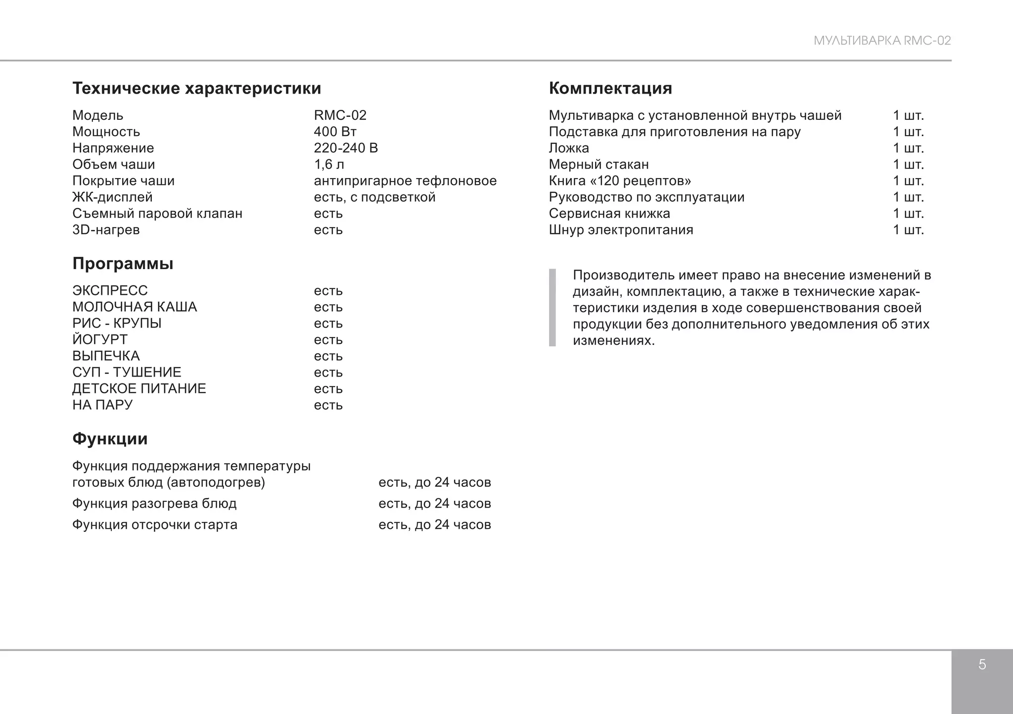 МУЛЬТИВАРКА RMC-02 
5 
Технические характеристики 
Модель RMC-02 
Мощность 400 Bт 
Напряжение 220-240 В 
Объем чаши 1,6 л 
Покрытие чаши антипригарное тефлоновое 
ЖК-дисплей есть, с подсветкой 
Съемный паровой клапан есть 
3D-нагрев есть 
Программы 
ЭКСПРЕСС есть 
МОЛОЧНАЯ КАША есть 
РИС - КРУПЫ есть 
ЙОГУРТ есть 
ВЫПЕЧКА есть 
СУП - ТУШЕНИЕ есть 
ДЕТСКОЕ ПИТАНИЕ есть 
НА ПАРУ есть 
Функции 
Функция поддержания температуры 
готовых блюд (автоподогрев) есть, до 24 часов 
Функция разогрева блюд есть, до 24 часов 
Функция отсрочки старта есть, до 24 часов 
Комплектация 
Мультиварка с установленной внутрь чашей 1 шт. 
Подставка для приготовления на пару 1 шт. 
Ложка 1 шт. 
Мерный стакан 1 шт. 
Книга «120 рецептов» 1 шт. 
Руководство по эксплуатации 1 шт. 
Сервисная книжка 1 шт. 
Шнур электропитания 1 шт. 
Производитель имеет право на внесение изменений в 
дизайн, комплектацию, а также в технические харак- 
теристики изделия в ходе совершенствования своей 
продукции без дополнительного уведомления об этих 
изменениях. 
 