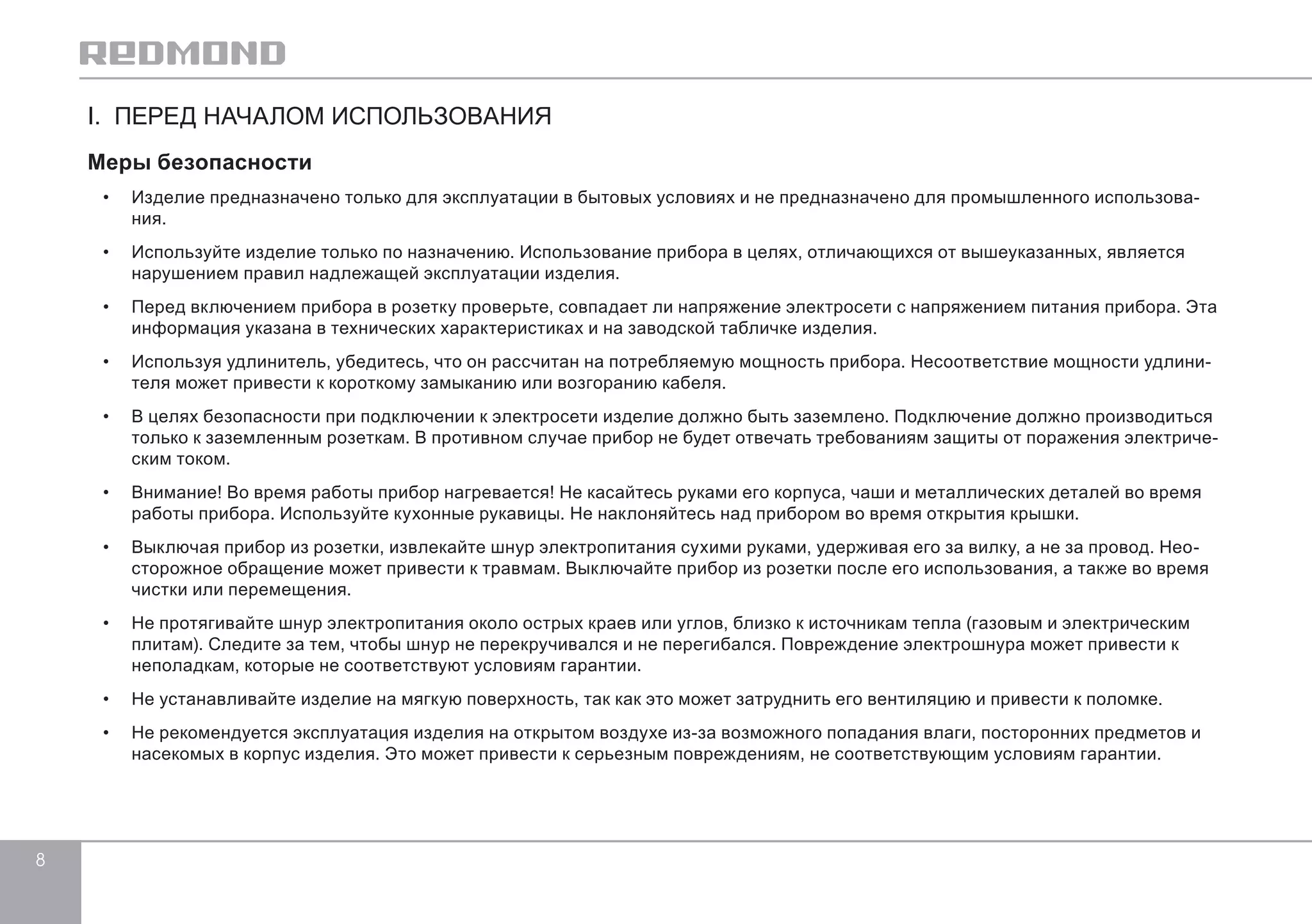 8 
I. ПЕРЕД НАЧАЛОМ ИСПОЛЬЗОВАНИЯ 
Меры безопасности 
• Изделие предназначено только для эксплуатации в бытовых условиях и не предназначено для промышленного использова- 
ния. 
• Используйте изделие только по назначению. Использование прибора в целях, отличающихся от вышеуказанных, является 
нарушением правил надлежащей эксплуатации изделия. 
• Перед включением прибора в розетку проверьте, совпадает ли напряжение электросети с напряжением питания прибора. Эта 
информация указана в технических характеристиках и на заводской табличке изделия. 
• Используя удлинитель, убедитесь, что он рассчитан на потребляемую мощность прибора. Несоответствие мощности удлини- 
теля может привести к короткому замыканию или возгоранию кабеля. 
• В целях безопасности при подключении к электросети изделие должно быть заземлено. Подключение должно производиться 
только к заземленным розеткам. В противном случае прибор не будет отвечать требованиям защиты от поражения электриче- 
ским током. 
• Внимание! Во время работы прибор нагревается! Не касайтесь руками его корпуса, чаши и металлических деталей во время 
работы прибора. Используйте кухонные рукавицы. Не наклоняйтесь над прибором во время открытия крышки. 
• Выключая прибор из розетки, извлекайте шнур электропитания сухими руками, удерживая его за вилку, а не за провод. Нео- 
сторожное обращение может привести к травмам. Выключайте прибор из розетки после его использования, а также во время 
чистки или перемещения. 
• Не протягивайте шнур электропитания около острых краев или углов, близко к источникам тепла (газовым и электрическим 
плитам). Следите за тем, чтобы шнур не перекручивался и не перегибался. Повреждение электрошнура может привести к 
неполадкам, которые не соответствуют условиям гарантии. 
• Не устанавливайте изделие на мягкую поверхность, так как это может затруднить его вентиляцию и привести к поломке. 
• Не рекомендуется эксплуатация изделия на открытом воздухе из-за возможного попадания влаги, посторонних предметов и 
насекомых в корпус изделия. Это может привести к серьезным повреждениям, не соответствующим условиям гарантии. 
 