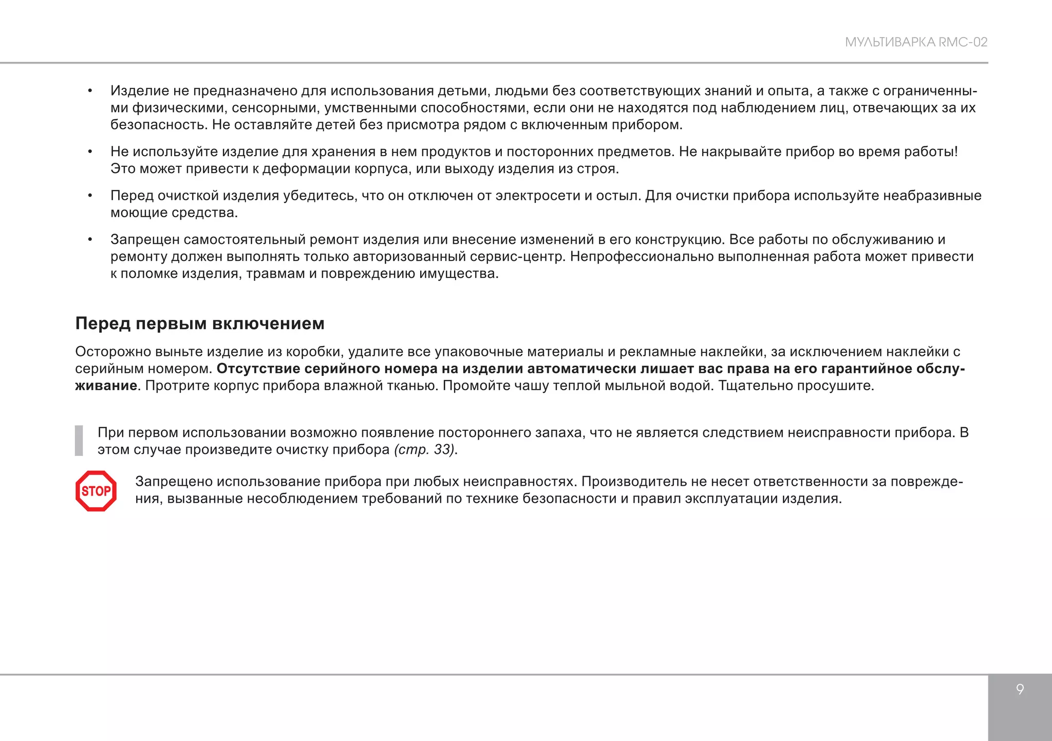 МУЛЬТИВАРКА RMC-02 
9 
• Изделие не предназначено для использования детьми, людьми без соответствующих знаний и опыта, а также с ограниченны- 
ми физическими, сенсорными, умственными способностями, если они не находятся под наблюдением лиц, отвечающих за их 
безопасность. Не оставляйте детей без присмотра рядом с включенным прибором. 
• Не используйте изделие для хранения в нем продуктов и посторонних предметов. Не накрывайте прибор во время работы! 
Это может привести к деформации корпуса, или выходу изделия из строя. 
• Перед очисткой изделия убедитесь, что он отключен от электросети и остыл. Для очистки прибора используйте неабразивные 
моющие средства. 
• Запрещен самостоятельный ремонт изделия или внесение изменений в его конструкцию. Все работы по обслуживанию и 
ремонту должен выполнять только авторизованный сервис-центр. Непрофессионально выполненная работа может привести 
к поломке изделия, травмам и повреждению имущества. 
Перед первым включением 
Осторожно выньте изделие из коробки, удалите все упаковочные материалы и рекламные наклейки, за исключением наклейки с 
серийным номером. Отсутствие серийного номера на изделии автоматически лишает вас права на его гарантийное обслу- 
живание. Протрите корпус прибора влажной тканью. Промойте чашу теплой мыльной водой. Тщательно просушите. 
При первом использовании возможно появление постороннего запаха, что не является следствием неисправности прибора. В 
этом случае произведите очистку прибора (стр. 33). 
Запрещено использование прибора при любых неисправностях. Производитель не несет ответственности за поврежде- 
ния, вызванные несоблюдением требований по технике безопасности и правил э STOP ксплуатации изделия. 
 