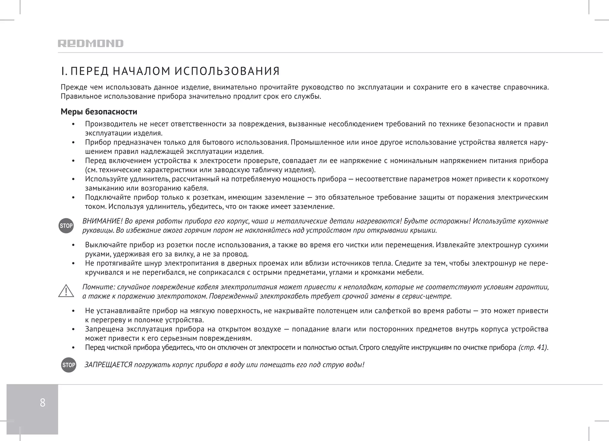 8 
I. ПЕРЕД НАЧАЛОМ ИСПОЛЬЗОВАНИЯ 
Прежде чем использовать данное изделие, внимательно прочитайте руководство по эксплуатации и сохраните его в качестве справочника. 
Правильное использование прибора значительно продлит срок его службы. 
Меры безопасности 
• Производитель не несет ответственности за повреждения, вызванные несоблюдением требований по технике безопасности и правил 
эксплуатации изделия. 
• Прибор предназначен только для бытового использования. Промышленное или иное другое использование устройства является нару- 
шением правил надлежащей эксплуатации изделия. 
• Перед включением устройства к электросети проверьте, совпадает ли ее напряжение с номинальным напряжением питания прибора 
(см. технические характеристики или заводскую табличку изделия). 
• Используйте удлинитель, рассчитанный на потребляемую мощность прибора — несоответствие параметров может привести к короткому 
замыканию или возгоранию кабеля. 
• Подключайте прибор только к розеткам, имеющим заземление — это обязательное требование защиты от поражения электрическим 
током. Используя удлинитель, убедитесь, что он также имеет заземление. 
ВНИМАНИЕ! Во время работы прибора его корпус, чаша и металлические детали нагреваются! Будьте осторожны! Используйте кухонные 
рукавицы. Во избежание ожога горячим паром не наклоняйтесь над устройством при открывании крышки. 
• Выключайте прибор из розетки после использования, а также во время его чистки или перемещения. Извлекайте электрошнур сухими 
руками, удерживая его за вилку, а не за провод. 
• Не протягивайте шнур электропитания в дверных проемах или вблизи источников тепла. Следите за тем, чтобы электрошнур не пере- 
кручивался и не перегибался, не соприкасался с острыми предметами, углами и кромками мебели. 
Помните: случайное повреждение кабеля электропитания может привести к неполадкам, которые не соответствуют условиям гарантии, 
а также к поражению электротоком. Поврежденный электрокабель требует срочной замены в сервис-центре. 
• Не устанавливайте прибор на мягкую поверхность, не накрывайте полотенцем или салфеткой во время работы — это может привести 
к перегреву и поломке устройства. 
• Запрещена эксплуатация прибора на открытом воздухе — попадание влаги или посторонних предметов внутрь корпуса устройства 
может привести к его серьезным повреждениям. 
• Перед чисткой прибора убедитесь, что он отключен от электросети и полностью остыл. Строго следуйте инструкциям по очистке прибора (стр. 41). 
ЗАПРЕЩАЕТСЯ погружать корпус прибора в воду или помещать его под струю воды! 
 