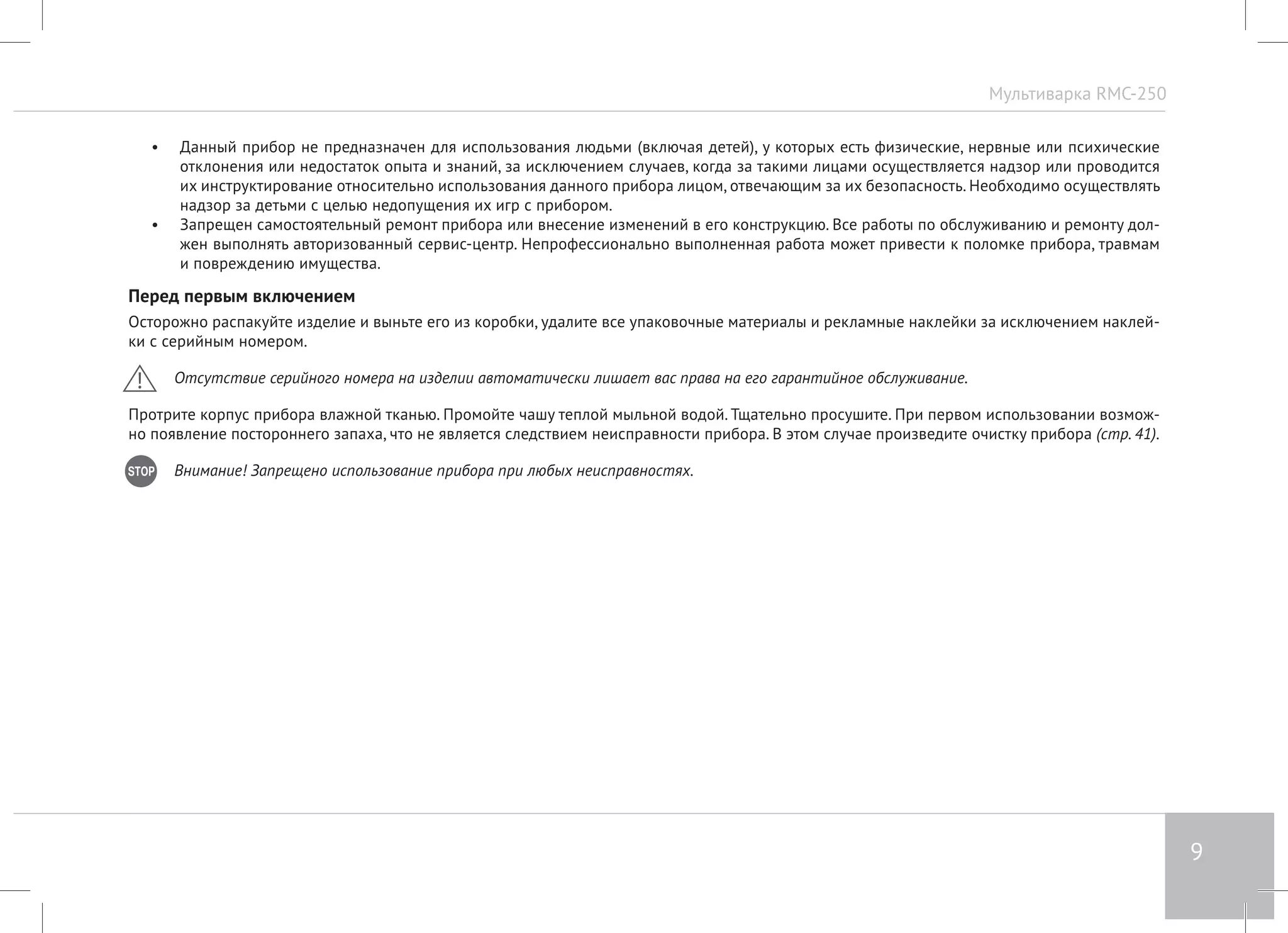 Мультиварка RMC-250 
9 
• Данный прибор не предназначен для использования людьми (включая детей), у которых есть физические, нервные или психические 
отклонения или недостаток опыта и знаний, за исключением случаев, когда за такими лицами осуществляется надзор или проводится 
их инструктирование относительно использования данного прибора лицом, отвечающим за их безопасность. Необходимо осуществлять 
надзор за детьми с целью недопущения их игр с прибором. 
• Запрещен самостоятельный ремонт прибора или внесение изменений в его конструкцию. Все работы по обслуживанию и ремонту дол- 
жен выполнять авторизованный сервис-центр. Непрофессионально выполненная работа может привести к поломке прибора, травмам 
и повреждению имущества. 
Перед первым включением 
Осторожно распакуйте изделие и выньте его из коробки, удалите все упаковочные материалы и рекламные наклейки за исключением наклей- 
ки с серийным номером. 
Отсутствие серийного номера на изделии автоматически лишает вас права на его гарантийное обслуживание. 
Протрите корпус прибора влажной тканью. Промойте чашу теплой мыльной водой. Тщательно просушите. При первом использовании возмож- 
но появление постороннего запаха, что не является следствием неисправности прибора. В этом случае произведите очистку прибора (стр. 41). 
Внимание! Запрещено использование прибора при любых неисправностях. 
 