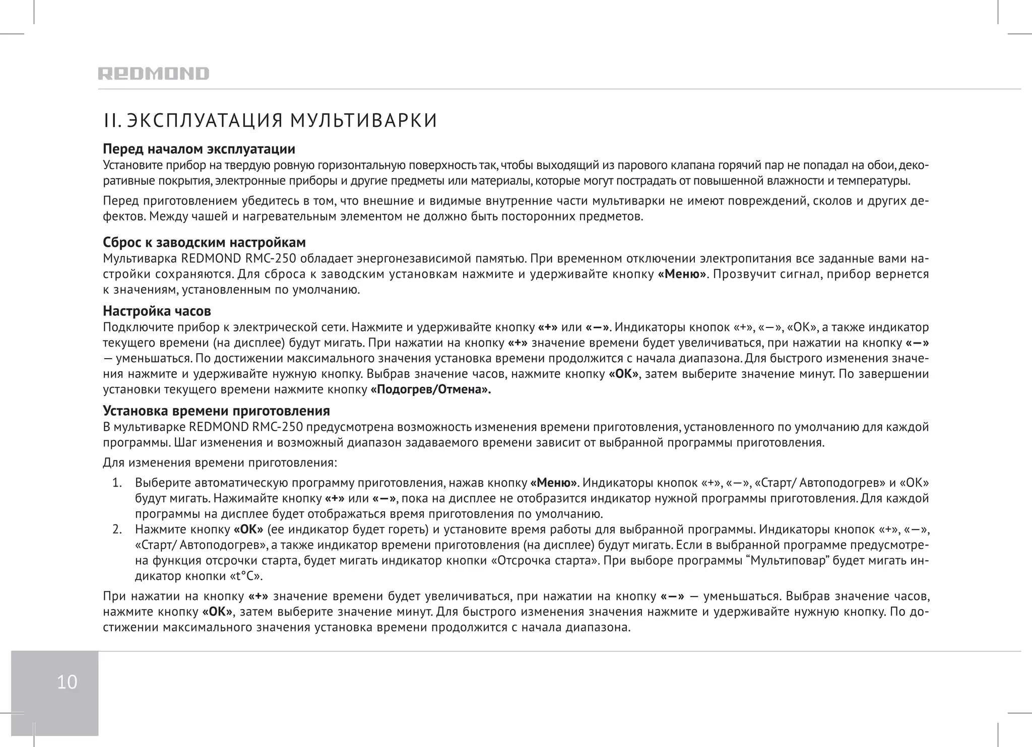 10 
II. ЭКСПЛУАТАЦИЯ МУЛЬТИВАРКИ 
Перед началом эксплуатации 
Установите прибор на твердую ровную горизонтальную поверхность так, чтобы выходящий из парового клапана горячий пар не попадал на обои, деко- 
ративные покрытия, электронные приборы и другие предметы или материалы, которые могут пострадать от повышенной влажности и температуры. 
Перед приготовлением убедитесь в том, что внешние и видимые внутренние части мультиварки не имеют повреждений, сколов и других де- 
фектов. Между чашей и нагревательным элементом не должно быть посторонних предметов. 
Сброс к заводским настройкам 
Мультиварка REDMOND RMC-250 обладает энергонезависимой памятью. При временном отключении электропитания все заданные вами на- 
стройки сохраняются. Для сброса к заводским установкам нажмите и удерживайте кнопку «Меню». Прозвучит сигнал, прибор вернется 
к значениям, установленным по умолчанию. 
Настройка часов 
Подключите прибор к электрической сети. Нажмите и удерживайте кнопку «+» или «—». Индикаторы кнопок «+», «—», «ОК», а также индикатор 
текущего времени (на дисплее) будут мигать. При нажатии на кнопку «+» значение времени будет увеличиваться, при нажатии на кнопку «—» 
— уменьшаться. По достижении максимального значения установка времени продолжится с начала диапазона. Для быстрого изменения значе- 
ния нажмите и удерживайте нужную кнопку. Выбрав значение часов, нажмите кнопку «ОК», затем выберите значение минут. По завершении 
установки текущего времени нажмите кнопку «Подогрев/Отмена». 
Установка времени приготовления 
В мультиварке REDMOND RMC-250 предусмотрена возможность изменения времени приготовления, установленного по умолчанию для каждой 
программы. Шаг изменения и возможный диапазон задаваемого времени зависит от выбранной программы приготовления. 
Для изменения времени приготовления: 
1. Выберите автоматическую программу приготовления, нажав кнопку «Меню». Индикаторы кнопок «+», «—», «Старт/ Автоподогрев» и «ОК» 
будут мигать. Нажимайте кнопку «+» или «—», пока на дисплее не отобразится индикатор нужной программы приготовления. Для каждой 
программы на дисплее будет отображаться время приготовления по умолчанию. 
2. Нажмите кнопку «ОК» (ее индикатор будет гореть) и установите время работы для выбранной программы. Индикаторы кнопок «+», «—», 
«Старт/ Автоподогрев», а также индикатор времени приготовления (на дисплее) будут мигать. Если в выбранной программе предусмотре- 
на функция отсрочки старта, будет мигать индикатор кнопки «Отсрочка старта». При выборе программы “Мультиповар” будет мигать ин- 
дикатор кнопки «t°С». 
При нажатии на кнопку «+» значение времени будет увеличиваться, при нажатии на кнопку «—» — уменьшаться. Выбрав значение часов, 
нажмите кнопку «ОК», затем выберите значение минут. Для быстрого изменения значения нажмите и удерживайте нужную кнопку. По до- 
стижении максимального значения установка времени продолжится с начала диапазона. 
 