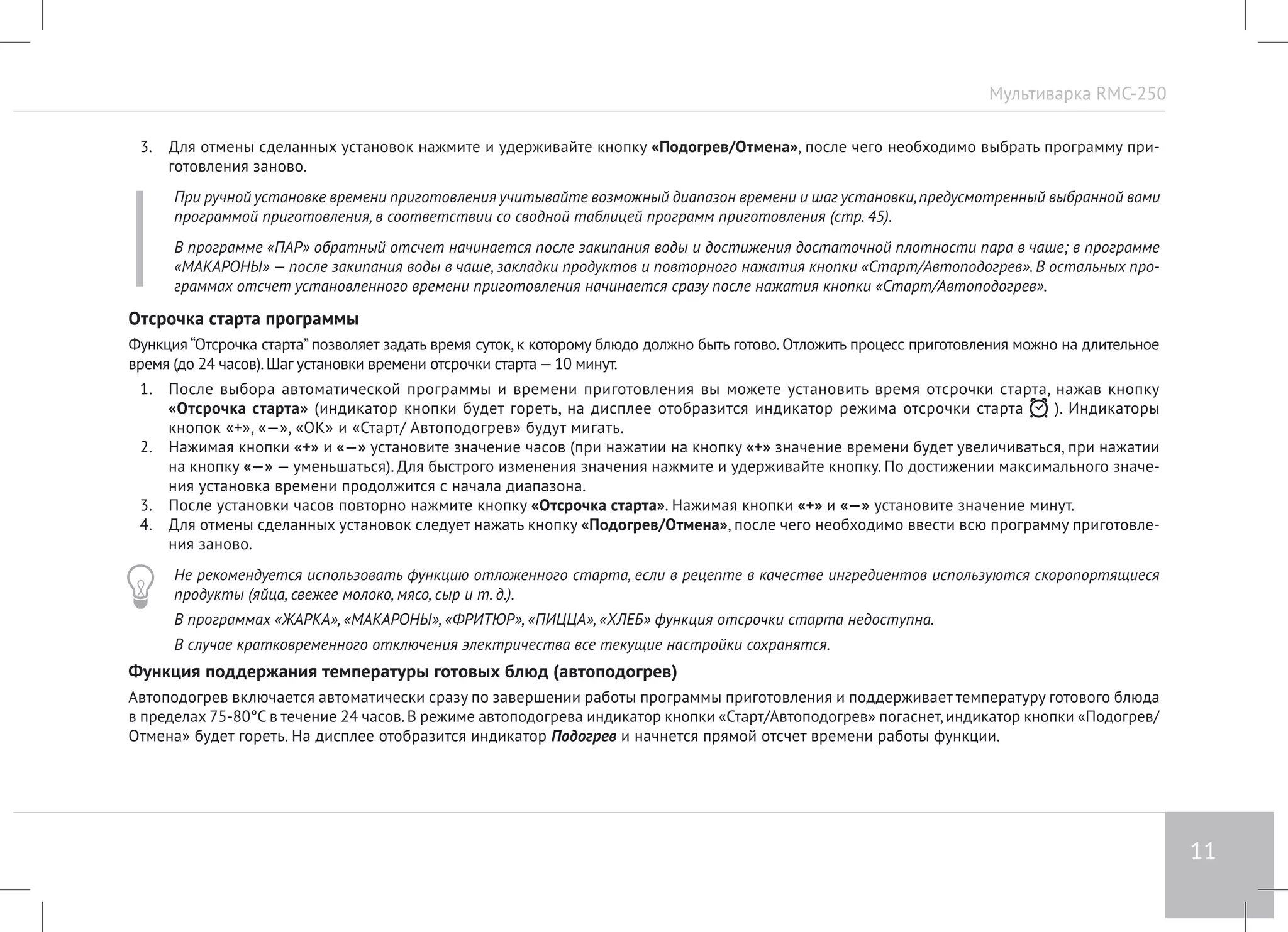 Мультиварка RMC-250 
11 
3. Для отмены сделанных установок нажмите и удерживайте кнопку «Подогрев/Отмена», после чего необходимо выбрать программу при- 
готовления заново. 
При ручной установке времени приготовления учитывайте возможный диапазон времени и шаг установки, предусмотренный выбранной вами 
программой приготовления, в соответствии со сводной таблицей программ приготовления (стр. 45). 
В программе «ПАР» обратный отсчет начинается после закипания воды и достижения достаточной плотности пара в чаше; в программе 
«МАКАРОНЫ» — после закипания воды в чаше, закладки продуктов и повторного нажатия кнопки «Старт/Автоподогрев». В остальных про- 
граммах отсчет установленного времени приготовления начинается сразу после нажатия кнопки «Старт/Автоподогрев». 
Отсрочка старта программы 
Функция “Отсрочка старта” позволяет задать время суток, к которому блюдо должно быть готово. Отложить процесс приготовления можно на длительное 
время (до 24 часов). Шаг установки времени отсрочки старта — 10 минут. 
1. После выбора автоматической программы и времени приготовления вы можете установить время отсрочки старта, нажав кнопку 
«Отсрочка старта» (индикатор кнопки будет гореть, на дисплее отобразится индикатор режима отсрочки старта ). Индикаторы 
кнопок «+», «—», «ОК» и «Старт/ Автоподогрев» будут мигать. 
2. Нажимая кнопки «+» и «—» установите значение часов (при нажатии на кнопку «+» значение времени будет увеличиваться, при нажатии 
на кнопку «—» — уменьшаться). Для быстрого изменения значения нажмите и удерживайте кнопку. По достижении максимального значе- 
ния установка времени продолжится с начала диапазона. 
3. После установки часов повторно нажмите кнопку «Отсрочка старта». Нажимая кнопки «+» и «—» установите значение минут. 
4. Для отмены сделанных установок следует нажать кнопку «Подогрев/Отмена», после чего необходимо ввести всю программу приготовле- 
ния заново. 
Не рекомендуется использовать функцию отложенного старта, если в рецепте в качестве ингредиентов используются скоропортящиеся 
продукты (яйца, свежее молоко, мясо, сыр и т. д.). 
В программах «ЖАРКА», «МАКАРОНЫ», «ФРИТЮР», «ПИЦЦА», «ХЛЕБ» функция отсрочки старта недоступна. 
В случае кратковременного отключения электричества все текущие настройки сохранятся. 
Функция поддержания температуры готовых блюд (автоподогрев) 
Автоподогрев включается автоматически сразу по завершении работы программы приготовления и поддерживает температуру готового блюда 
в пределах 75-80°С в течение 24 часов. В режиме автоподогрева индикатор кнопки «Старт/Автоподогрев» погаснет, индикатор кнопки «Подогрев/ 
Отмена» будет гореть. На дисплее отобразится индикатор Подогрев и начнется прямой отсчет времени работы функции. 
 
