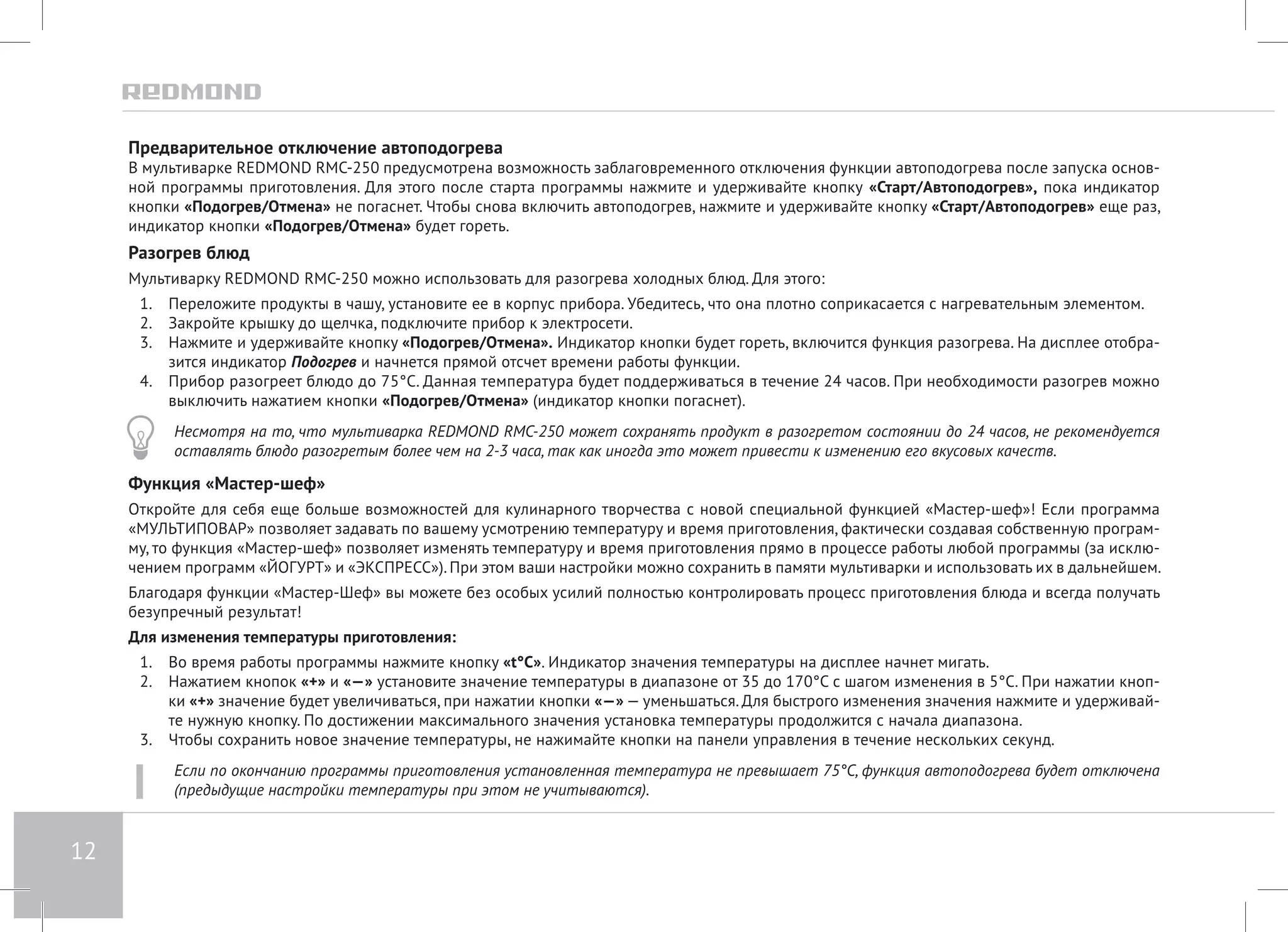 12 
Предварительное отключение автоподогрева 
В мультиварке REDMOND RMC-250 предусмотрена возможность заблаговременного отключения функции автоподогрева после запуска основ- 
ной программы приготовления. Для этого после старта программы нажмите и удерживайте кнопку «Старт/Автоподогрев», пока индикатор 
кнопки «Подогрев/Отмена» не погаснет. Чтобы снова включить автоподогрев, нажмите и удерживайте кнопку «Старт/Автоподогрев» еще раз, 
индикатор кнопки «Подогрев/Отмена» будет гореть. 
Разогрев блюд 
Мультиварку REDMOND RMC-250 можно использовать для разогрева холодных блюд. Для этого: 
1. Переложите продукты в чашу, установите ее в корпус прибора. Убедитесь, что она плотно соприкасается с нагревательным элементом. 
2. Закройте крышку до щелчка, подключите прибор к электросети. 
3. Нажмите и удерживайте кнопку «Подогрев/Отмена». Индикатор кнопки будет гореть, включится функция разогрева. На дисплее отобра- 
зится индикатор Подогрев и начнется прямой отсчет времени работы функции. 
4. Прибор разогреет блюдо до 75°С. Данная температура будет поддерживаться в течение 24 часов. При необходимости разогрев можно 
выключить нажатием кнопки «Подогрев/Отмена» (индикатор кнопки погаснет). 
Несмотря на то, что мультиварка REDMOND RMC-250 может сохранять продукт в разогретом состоянии до 24 часов, не рекомендуется 
оставлять блюдо разогретым более чем на 2-3 часа, так как иногда это может привести к изменению его вкусовых качеств. 
Функция «Мастер-шеф» 
Откройте для себя еще больше возможностей для кулинарного творчества с новой специальной функцией «Мастер-шеф»! Если программа 
«МУЛЬТИПОВАР» позволяет задавать по вашему усмотрению температуру и время приготовления, фактически создавая собственную програм- 
му, то функция «Мастер-шеф» позволяет изменять температуру и время приготовления прямо в процессе работы любой программы (за исклю- 
чением программ «ЙОГУРТ» и «ЭКСПРЕСС»). При этом ваши настройки можно сохранить в памяти мультиварки и использовать их в дальнейшем. 
Благодаря функции «Мастер-Шеф» вы можете без особых усилий полностью контролировать процесс приготовления блюда и всегда получать 
безупречный результат! 
Для изменения температуры приготовления: 
1. Во время работы программы нажмите кнопку «t°С». Индикатор значения температуры на дисплее начнет мигать. 
2. Нажатием кнопок «+» и «—» установите значение температуры в диапазоне от 35 до 170°С с шагом изменения в 5°С. При нажатии кноп- 
ки «+» значение будет увеличиваться, при нажатии кнопки «—» — уменьшаться. Для быстрого изменения значения нажмите и удерживай- 
те нужную кнопку. По достижении максимального значения установка температуры продолжится с начала диапазона. 
3. Чтобы сохранить новое значение температуры, не нажимайте кнопки на панели управления в течение нескольких секунд. 
Если по окончанию программы приготовления установленная температура не превышает 75°C, функция автоподогрева будет отключена 
(предыдущие настройки температуры при этом не учитываются). 
 