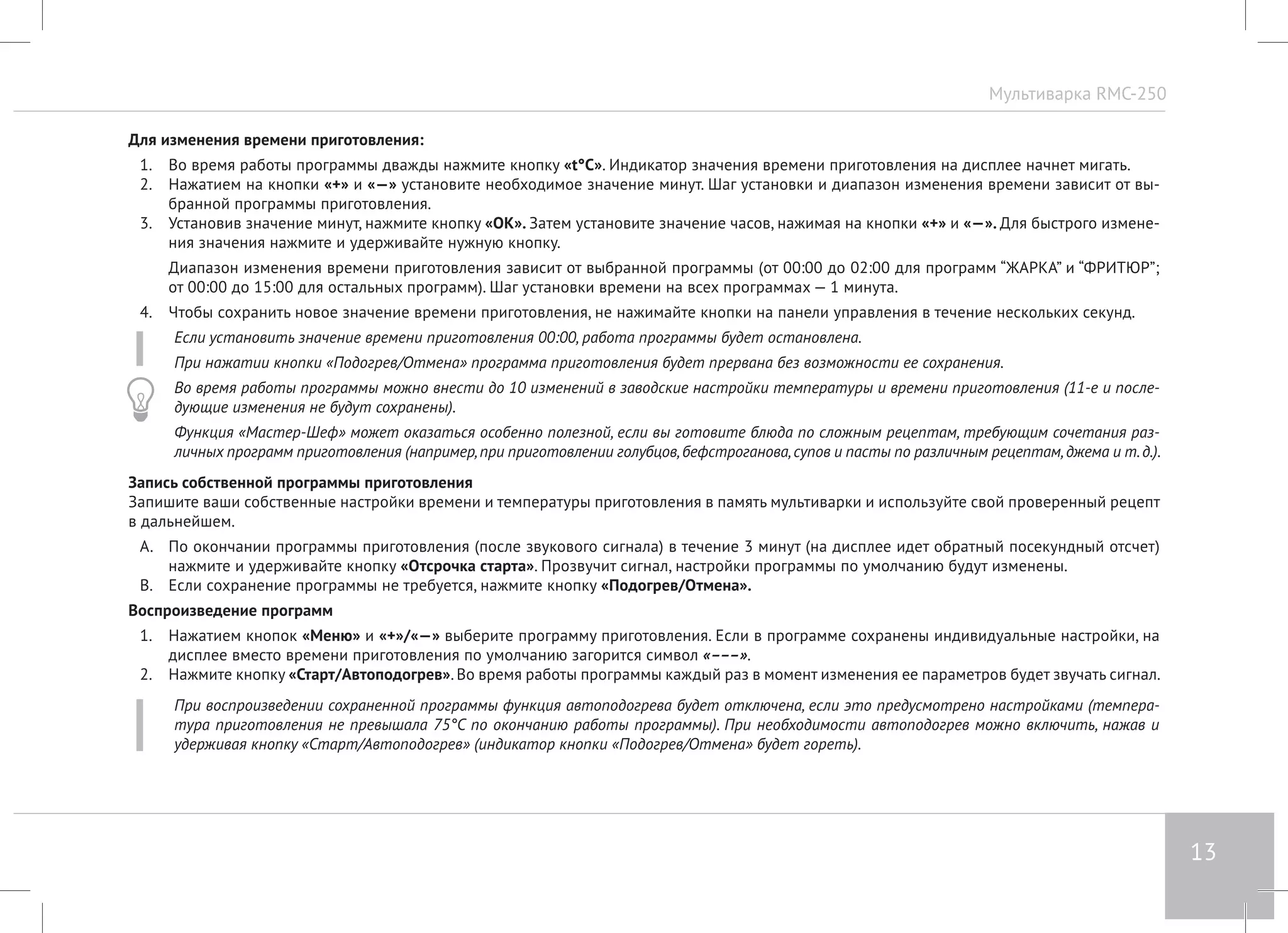 Мультиварка RMC-250 
13 
Для изменения времени приготовления: 
1. Во время работы программы дважды нажмите кнопку «t°С». Индикатор значения времени приготовления на дисплее начнет мигать. 
2. Нажатием на кнопки «+» и «—» установите необходимое значение минут. Шаг установки и диапазон изменения времени зависит от вы- 
бранной программы приготовления. 
3. Установив значение минут, нажмите кнопку «ОК». Затем установите значение часов, нажимая на кнопки «+» и «—». Для быстрого измене- 
ния значения нажмите и удерживайте нужную кнопку. 
Диапазон изменения времени приготовления зависит от выбранной программы (от 00:00 до 02:00 для программ “ЖАРКА” и “ФРИТЮР”; 
от 00:00 до 15:00 для остальных программ). Шаг установки времени на всех программах — 1 минута. 
4. Чтобы сохранить новое значение времени приготовления, не нажимайте кнопки на панели управления в течение нескольких секунд. 
Если установить значение времени приготовления 00:00, работа программы будет остановлена. 
При нажатии кнопки «Подогрев/Отмена» программа приготовления будет прервана без возможности ее сохранения. 
Во время работы программы можно внести до 10 изменений в заводские настройки температуры и времени приготовления (11-е и после- 
дующие изменения не будут сохранены). 
Функция «Мастер-Шеф» может оказаться особенно полезной, если вы готовите блюда по сложным рецептам, требующим сочетания раз- 
личных программ приготовления (например, при приготовлении голубцов, бефстроганова, супов и пасты по различным рецептам, джема и т. д.). 
Запись собственной программы приготовления 
Запишите ваши собственные настройки времени и температуры приготовления в память мультиварки и используйте свой проверенный рецепт 
в дальнейшем. 
A. По окончании программы приготовления (после звукового сигнала) в течение 3 минут (на дисплее идет обратный посекундный отсчет) 
нажмите и удерживайте кнопку «Отсрочка старта». Прозвучит сигнал, настройки программы по умолчанию будут изменены. 
B. Если сохранение программы не требуется, нажмите кнопку «Подогрев/Отмена». 
Воспроизведение программ 
1. Нажатием кнопок «Меню» и «+»/«—» выберите программу приготовления. Если в программе сохранены индивидуальные настройки, на 
дисплее вместо времени приготовления по умолчанию загорится символ «–––». 
2. Нажмите кнопку «Старт/Автоподогрев». Во время работы программы каждый раз в момент изменения ее параметров будет звучать сигнал. 
При воспроизведении сохраненной программы функция автоподогрева будет отключена, если это предусмотрено настройками (темпера- 
тура приготовления не превышала 75°C по окончанию работы программы). При необходимости автоподогрев можно включить, нажав и 
удерживая кнопку «Старт/Автоподогрев» (индикатор кнопки «Подогрев/Отмена» будет гореть). 
 