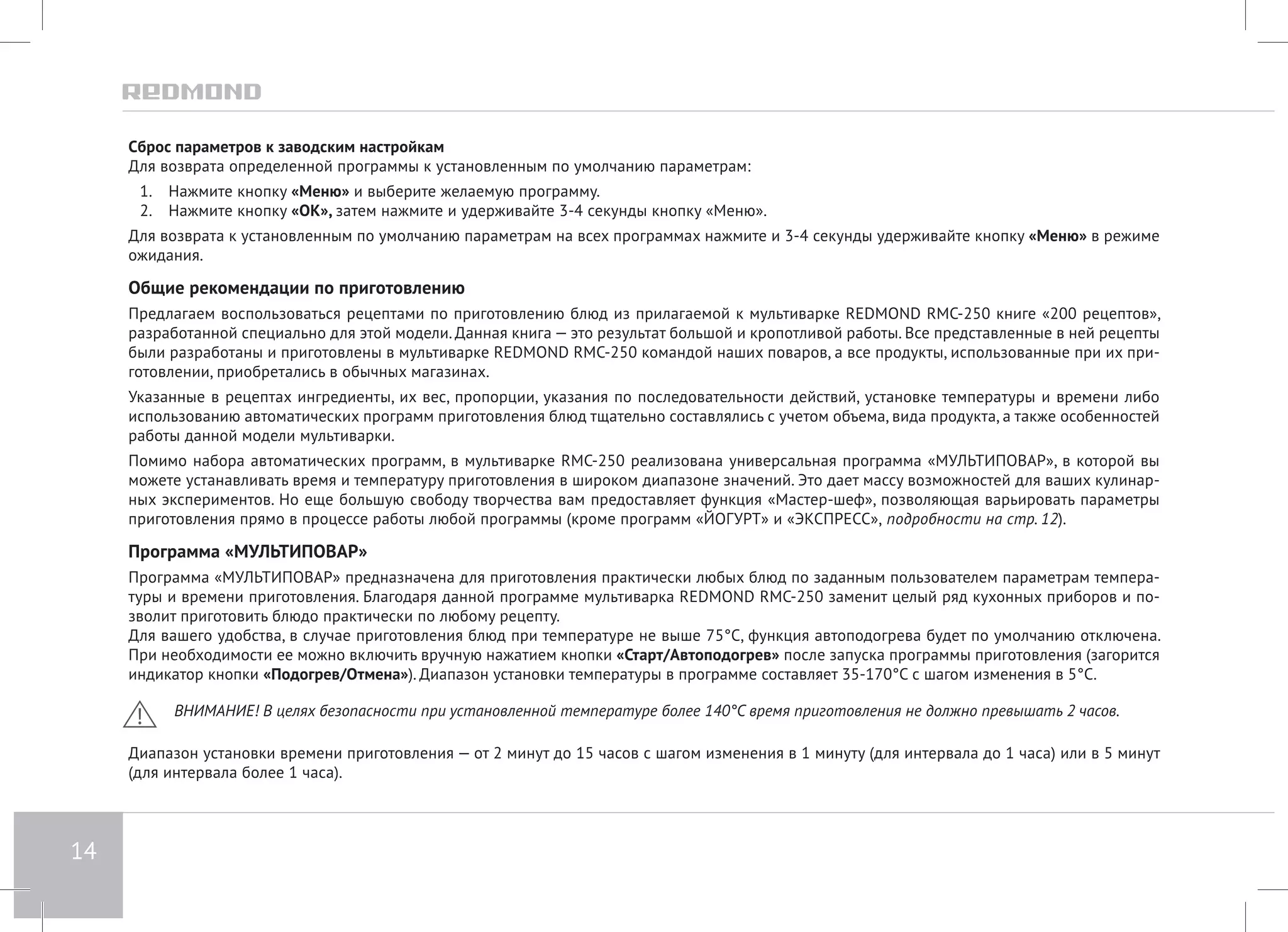 14 
Сброс параметров к заводским настройкам 
Для возврата определенной программы к установленным по умолчанию параметрам: 
1. Нажмите кнопку «Меню» и выберите желаемую программу. 
2. Нажмите кнопку «ОК», затем нажмите и удерживайте 3-4 секунды кнопку «Меню». 
Для возврата к установленным по умолчанию параметрам на всех программах нажмите и 3-4 секунды удерживайте кнопку «Меню» в режиме 
ожидания. 
Общие рекомендации по приготовлению 
Предлагаем воспользоваться рецептами по приготовлению блюд из прилагаемой к мультиварке REDMOND RMC-250 книге «200 рецептов», 
разработанной специально для этой модели. Данная книга — это результат большой и кропотливой работы. Все представленные в ней рецепты 
были разработаны и приготовлены в мультиварке REDMOND RMC-250 командой наших поваров, а все продукты, использованные при их при- 
готовлении, приобретались в обычных магазинах. 
Указанные в рецептах ингредиенты, их вес, пропорции, указания по последовательности действий, установке температуры и времени либо 
использованию автоматических программ приготовления блюд тщательно составлялись с учетом объема, вида продукта, а также особенностей 
работы данной модели мультиварки. 
Помимо набора автоматических программ, в мультиварке RMC-250 реализована универсальная программа «МУЛЬТИПОВАР», в которой вы 
можете устанавливать время и температуру приготовления в широком диапазоне значений. Это дает массу возможностей для ваших кулинар- 
ных экспериментов. Но еще большую свободу творчества вам предоставляет функция «Мастер-шеф», позволяющая варьировать параметры 
приготовления прямо в процессе работы любой программы (кроме программ «ЙОГУРТ» и «ЭКСПРЕСС», подробности на стр. 12). 
Программа «МУЛЬТИПОВАР» 
Программа «МУЛЬТИПОВАР» предназначена для приготовления практически любых блюд по заданным пользователем параметрам темпера- 
туры и времени приготовления. Благодаря данной программе мультиварка REDMOND RMC-250 заменит целый ряд кухонных приборов и по- 
зволит приготовить блюдо практически по любому рецепту. 
Для вашего удобства, в случае приготовления блюд при температуре не выше 75°С, функция автоподогрева будет по умолчанию отключена. 
При необходимости ее можно включить вручную нажатием кнопки «Старт/Автоподогрев» после запуска программы приготовления (загорится 
индикатор кнопки «Подогрев/Отмена»). Диапазон установки температуры в программе составляет 35-170°С с шагом изменения в 5°С. 
ВНИМАНИЕ! В целях безопасности при установленной температуре более 140°С время приготовления не должно превышать 2 часов. 
Диапазон установки времени приготовления — от 2 минут до 15 часов с шагом изменения в 1 минуту (для интервала до 1 часа) или в 5 минут 
(для интервала более 1 часа). 
 