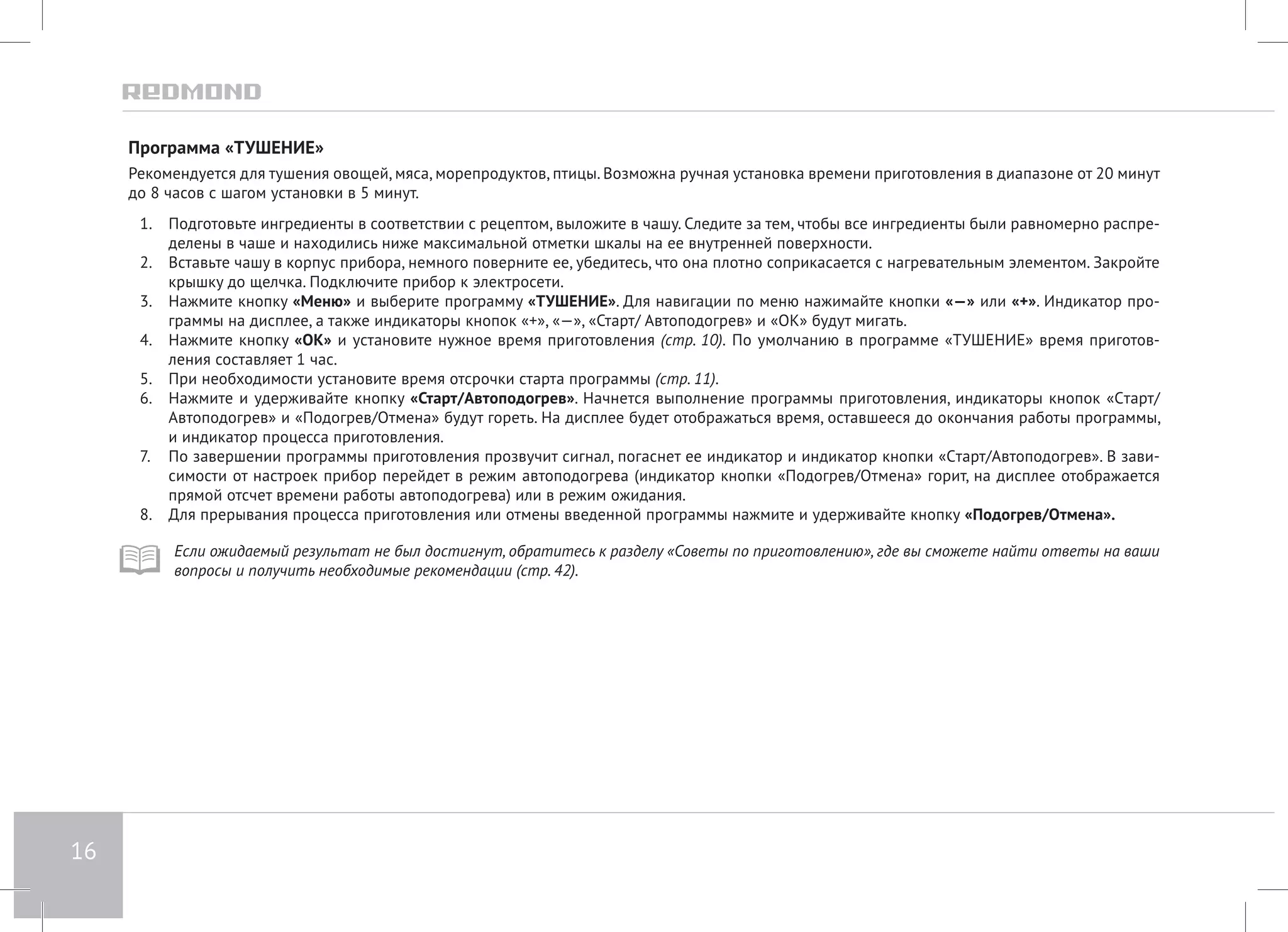 16 
Программа «ТУШЕНИЕ» 
Рекомендуется для тушения овощей, мяса, морепродуктов, птицы. Возможна ручная установка времени приготовления в диапазоне от 20 минут 
до 8 часов с шагом установки в 5 минут. 
1. Подготовьте ингредиенты в соответствии с рецептом, выложите в чашу. Следите за тем, чтобы все ингредиенты были равномерно распре- 
делены в чаше и находились ниже максимальной отметки шкалы на ее внутренней поверхности. 
2. Вставьте чашу в корпус прибора, немного поверните ее, убедитесь, что она плотно соприкасается с нагревательным элементом. Закройте 
крышку до щелчка. Подключите прибор к электросети. 
3. Нажмите кнопку «Меню» и выберите программу «ТУШЕНИЕ». Для навигации по меню нажимайте кнопки «—» или «+». Индикатор про- 
граммы на дисплее, а также индикаторы кнопок «+», «—», «Старт/ Автоподогрев» и «ОК» будут мигать. 
4. Нажмите кнопку «ОК» и установите нужное время приготовления (стр. 10). По умолчанию в программе «ТУШЕНИЕ» время приготов- 
ления составляет 1 час. 
5. При необходимости установите время отсрочки старта программы (стр. 11). 
6. Нажмите и удерживайте кнопку «Старт/Автоподогрев». Начнется выполнение программы приготовления, индикаторы кнопок «Cтарт/ 
Автоподогрев» и «Подогрев/Отмена» будут гореть. На дисплее будет отображаться время, оставшееся до окончания работы программы, 
и индикатор процесса приготовления. 
7. По завершении программы приготовления прозвучит сигнал, погаснет ее индикатор и индикатор кнопки «Cтарт/Автоподогрев». В зави- 
симости от настроек прибор перейдет в режим автоподогрева (индикатор кнопки «Подогрев/Отмена» горит, на дисплее отображается 
прямой отсчет времени работы автоподогрева) или в режим ожидания. 
8. Для прерывания процесса приготовления или отмены введенной программы нажмите и удерживайте кнопку «Подогрев/Отмена». 
Если ожидаемый результат не был достигнут, обратитесь к разделу «Советы по приготовлению», где вы сможете найти ответы на ваши 
вопросы и получить необходимые рекомендации (стр. 42). 
 
