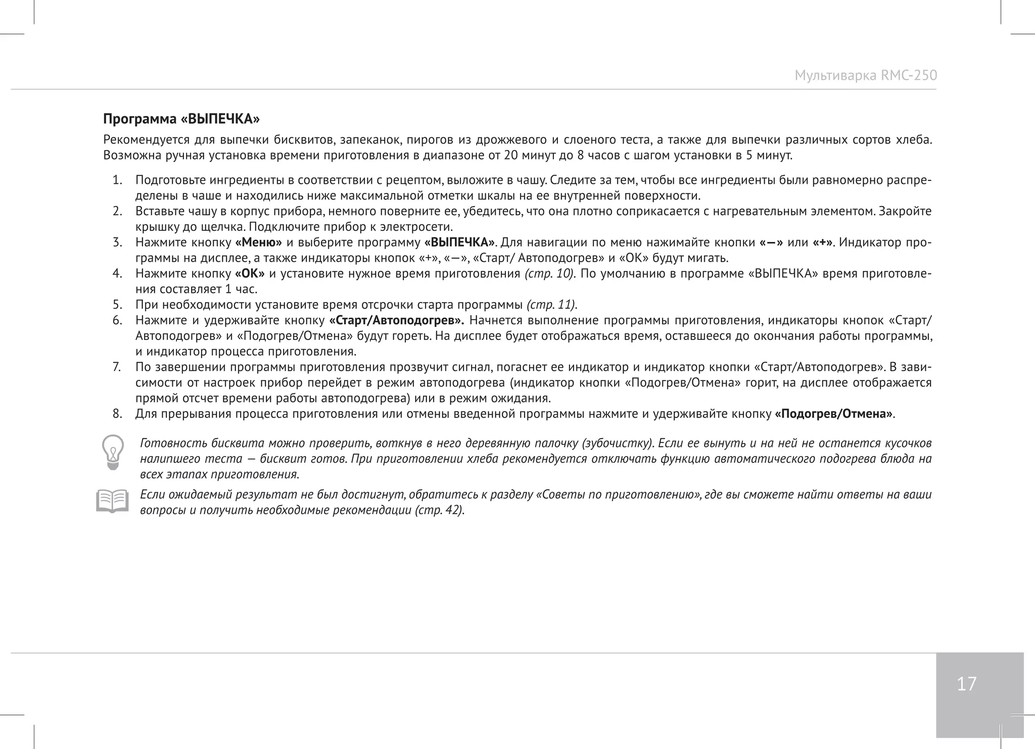 Мультиварка RMC-250 
17 
Программа «ВЫПЕЧКА» 
Рекомендуется для выпечки бисквитов, запеканок, пирогов из дрожжевого и слоеного теста, а также для выпечки различных сортов хлеба. 
Возможна ручная установка времени приготовления в диапазоне от 20 минут до 8 часов с шагом установки в 5 минут. 
1. Подготовьте ингредиенты в соответствии с рецептом, выложите в чашу. Следите за тем, чтобы все ингредиенты были равномерно распре- 
делены в чаше и находились ниже максимальной отметки шкалы на ее внутренней поверхности. 
2. Вставьте чашу в корпус прибора, немного поверните ее, убедитесь, что она плотно соприкасается с нагревательным элементом. Закройте 
крышку до щелчка. Подключите прибор к электросети. 
3. Нажмите кнопку «Меню» и выберите программу «ВЫПЕЧКА». Для навигации по меню нажимайте кнопки «—» или «+». Индикатор про- 
граммы на дисплее, а также индикаторы кнопок «+», «—», «Старт/ Автоподогрев» и «ОК» будут мигать. 
4. Нажмите кнопку «ОК» и установите нужное время приготовления (стр. 10). По умолчанию в программе «ВЫПЕЧКА» время приготовле- 
ния составляет 1 час. 
5. При необходимости установите время отсрочки старта программы (стр. 11). 
6. Нажмите и удерживайте кнопку «Старт/Автоподогрев». Начнется выполнение программы приготовления, индикаторы кнопок «Cтарт/ 
Автоподогрев» и «Подогрев/Отмена» будут гореть. На дисплее будет отображаться время, оставшееся до окончания работы программы, 
и индикатор процесса приготовления. 
7. По завершении программы приготовления прозвучит сигнал, погаснет ее индикатор и индикатор кнопки «Cтарт/Автоподогрев». В зави- 
симости от настроек прибор перейдет в режим автоподогрева (индикатор кнопки «Подогрев/Отмена» горит, на дисплее отображается 
прямой отсчет времени работы автоподогрева) или в режим ожидания. 
8. Для прерывания процесса приготовления или отмены введенной программы нажмите и удерживайте кнопку «Подогрев/Отмена». 
Готовность бисквита можно проверить, воткнув в него деревянную палочку (зубочистку). Если ее вынуть и на ней не останется кусочков 
налипшего теста — бисквит готов. При приготовлении хлеба рекомендуется отключать функцию автоматического подогрева блюда на 
всех этапах приготовления. 
Если ожидаемый результат не был достигнут, обратитесь к разделу «Советы по приготовлению», где вы сможете найти ответы на ваши 
вопросы и получить необходимые рекомендации (стр. 42). 
 