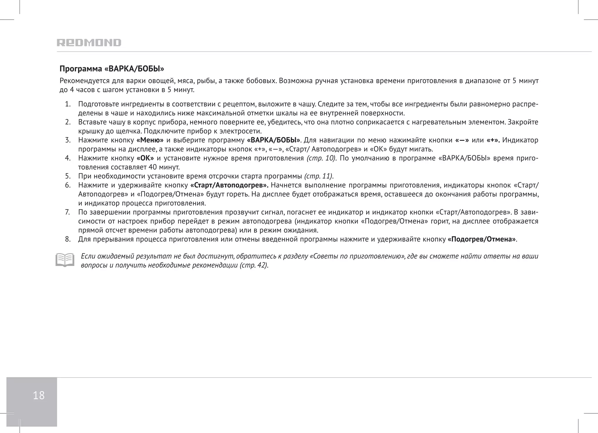 18 
Программа «ВАРКА/БОБЫ» 
Рекомендуется для варки овощей, мяса, рыбы, а также бобовых. Возможна ручная установка времени приготовления в диапазоне от 5 минут 
до 4 часов с шагом установки в 5 минут. 
1. Подготовьте ингредиенты в соответствии с рецептом, выложите в чашу. Следите за тем, чтобы все ингредиенты были равномерно распре- 
делены в чаше и находились ниже максимальной отметки шкалы на ее внутренней поверхности. 
2. Вставьте чашу в корпус прибора, немного поверните ее, убедитесь, что она плотно соприкасается с нагревательным элементом. Закройте 
крышку до щелчка. Подключите прибор к электросети. 
3. Нажмите кнопку «Меню» и выберите программу «ВАРКА/БОБЫ». Для навигации по меню нажимайте кнопки «—» или «+». Индикатор 
программы на дисплее, а также индикаторы кнопок «+», «—», «Старт/ Автоподогрев» и «ОК» будут мигать. 
4. Нажмите кнопку «ОК» и установите нужное время приготовления (стр. 10). По умолчанию в программе «ВАРКА/БОБЫ» время приго- 
товления составляет 40 минут. 
5. При необходимости установите время отсрочки старта программы (стр. 11). 
6. Нажмите и удерживайте кнопку «Старт/Автоподогрев». Начнется выполнение программы приготовления, индикаторы кнопок «Cтарт/ 
Автоподогрев» и «Подогрев/Отмена» будут гореть. На дисплее будет отображаться время, оставшееся до окончания работы программы, 
и индикатор процесса приготовления. 
7. По завершении программы приготовления прозвучит сигнал, погаснет ее индикатор и индикатор кнопки «Cтарт/Автоподогрев». В зави- 
симости от настроек прибор перейдет в режим автоподогрева (индикатор кнопки «Подогрев/Отмена» горит, на дисплее отображается 
прямой отсчет времени работы автоподогрева) или в режим ожидания. 
8. Для прерывания процесса приготовления или отмены введенной программы нажмите и удерживайте кнопку «Подогрев/Отмена». 
Если ожидаемый результат не был достигнут, обратитесь к разделу «Советы по приготовлению», где вы сможете найти ответы на ваши 
вопросы и получить необходимые рекомендации (стр. 42). 
 