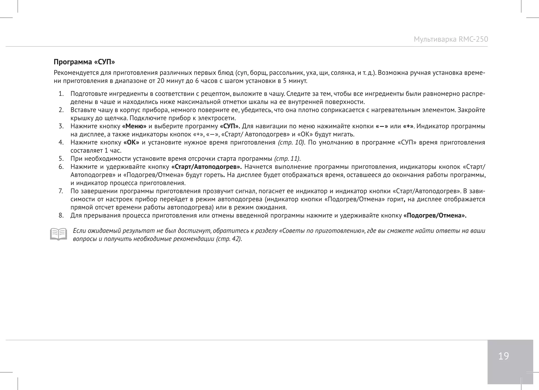 Мультиварка RMC-250 
19 
Программа «СУП» 
Рекомендуется для приготовления различных первых блюд (суп, борщ, рассольник, уха, щи, солянка, и т. д.). Возможна ручная установка време- 
ни приготовления в диапазоне от 20 минут до 6 часов с шагом установки в 5 минут. 
1. Подготовьте ингредиенты в соответствии с рецептом, выложите в чашу. Следите за тем, чтобы все ингредиенты были равномерно распре- 
делены в чаше и находились ниже максимальной отметки шкалы на ее внутренней поверхности. 
2. Вставьте чашу в корпус прибора, немного поверните ее, убедитесь, что она плотно соприкасается с нагревательным элементом. Закройте 
крышку до щелчка. Подключите прибор к электросети. 
3. Нажмите кнопку «Меню» и выберите программу «СУП». Для навигации по меню нажимайте кнопки «—» или «+». Индикатор программы 
на дисплее, а также индикаторы кнопок «+», «—», «Старт/ Автоподогрев» и «ОК» будут мигать. 
4. Нажмите кнопку «ОК» и установите нужное время приготовления (стр. 10). По умолчанию в программе «СУП» время приготовления 
составляет 1 час. 
5. При необходимости установите время отсрочки старта программы (стр. 11). 
6. Нажмите и удерживайте кнопку «Старт/Автоподогрев». Начнется выполнение программы приготовления, индикаторы кнопок «Cтарт/ 
Автоподогрев» и «Подогрев/Отмена» будут гореть. На дисплее будет отображаться время, оставшееся до окончания работы программы, 
и индикатор процесса приготовления. 
7. По завершении программы приготовления прозвучит сигнал, погаснет ее индикатор и индикатор кнопки «Cтарт/Автоподогрев». В зави- 
симости от настроек прибор перейдет в режим автоподогрева (индикатор кнопки «Подогрев/Отмена» горит, на дисплее отображается 
прямой отсчет времени работы автоподогрева) или в режим ожидания. 
8. Для прерывания процесса приготовления или отмены введенной программы нажмите и удерживайте кнопку «Подогрев/Отмена». 
Если ожидаемый результат не был достигнут, обратитесь к разделу «Советы по приготовлению», где вы сможете найти ответы на ваши 
вопросы и получить необходимые рекомендации (стр. 42). 
 