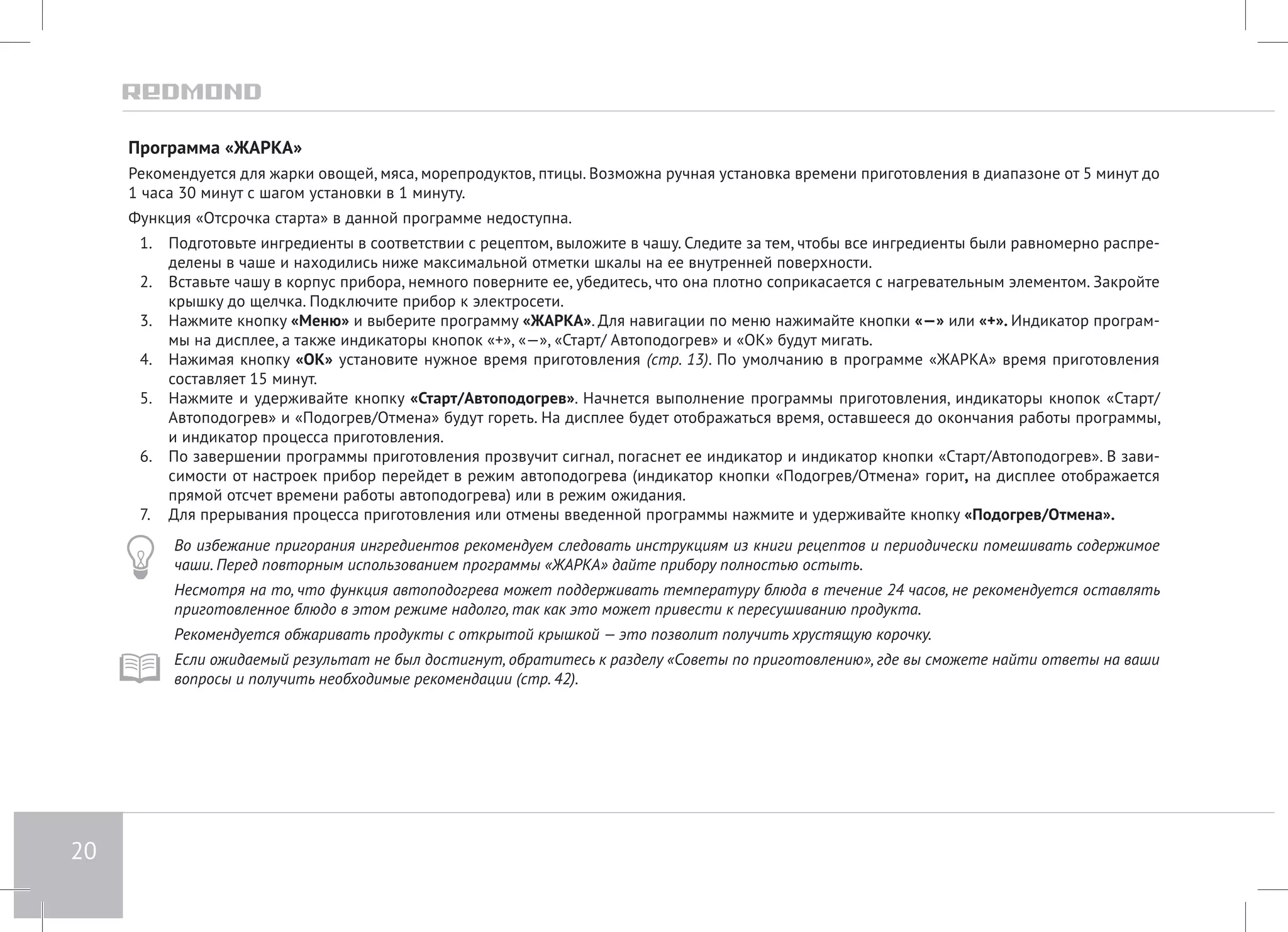 20 
Программа «ЖАРКА» 
Рекомендуется для жарки овощей, мяса, морепродуктов, птицы. Возможна ручная установка времени приготовления в диапазоне от 5 минут до 
1 часа 30 минут с шагом установки в 1 минуту. 
Функция «Отсрочка старта» в данной программе недоступна. 
1. Подготовьте ингредиенты в соответствии с рецептом, выложите в чашу. Следите за тем, чтобы все ингредиенты были равномерно распре- 
делены в чаше и находились ниже максимальной отметки шкалы на ее внутренней поверхности. 
2. Вставьте чашу в корпус прибора, немного поверните ее, убедитесь, что она плотно соприкасается с нагревательным элементом. Закройте 
крышку до щелчка. Подключите прибор к электросети. 
3. Нажмите кнопку «Меню» и выберите программу «ЖАРКА». Для навигации по меню нажимайте кнопки «—» или «+». Индикатор програм- 
мы на дисплее, а также индикаторы кнопок «+», «—», «Старт/ Автоподогрев» и «ОК» будут мигать. 
4. Нажимая кнопку «ОК» установите нужное время приготовления (стр. 13). По умолчанию в программе «ЖАРКА» время приготовления 
составляет 15 минут. 
5. Нажмите и удерживайте кнопку «Старт/Автоподогрев». Начнется выполнение программы приготовления, индикаторы кнопок «Cтарт/ 
Автоподогрев» и «Подогрев/Отмена» будут гореть. На дисплее будет отображаться время, оставшееся до окончания работы программы, 
и индикатор процесса приготовления. 
6. По завершении программы приготовления прозвучит сигнал, погаснет ее индикатор и индикатор кнопки «Cтарт/Автоподогрев». В зави- 
симости от настроек прибор перейдет в режим автоподогрева (индикатор кнопки «Подогрев/Отмена» горит, на дисплее отображается 
прямой отсчет времени работы автоподогрева) или в режим ожидания. 
7. Для прерывания процесса приготовления или отмены введенной программы нажмите и удерживайте кнопку «Подогрев/Отмена». 
Во избежание пригорания ингредиентов рекомендуем следовать инструкциям из книги рецептов и периодически помешивать содержимое 
чаши. Перед повторным использованием программы «ЖАРКА» дайте прибору полностью остыть. 
Несмотря на то, что функция автоподогрева может поддерживать температуру блюда в течение 24 часов, не рекомендуется оставлять 
приготовленное блюдо в этом режиме надолго, так как это может привести к пересушиванию продукта. 
Рекомендуется обжаривать продукты с открытой крышкой — это позволит получить хрустящую корочку. 
Если ожидаемый результат не был достигнут, обратитесь к разделу «Советы по приготовлению», где вы сможете найти ответы на ваши 
вопросы и получить необходимые рекомендации (стр. 42). 
 