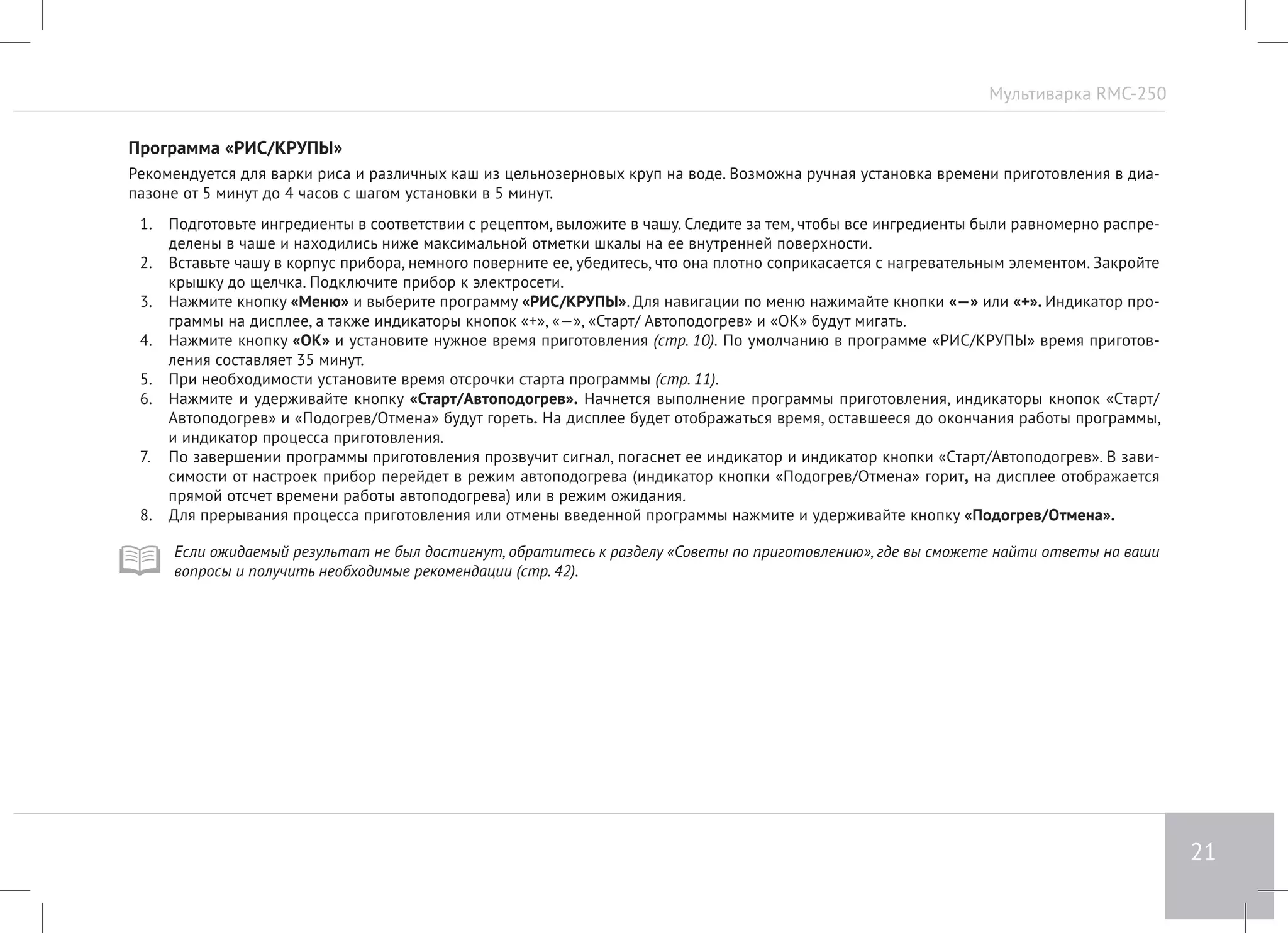 Мультиварка RMC-250 
21 
Программа «РИС/КРУПЫ» 
Рекомендуется для варки риса и различных каш из цельнозерновых круп на воде. Возможна ручная установка времени приготовления в диа- 
пазоне от 5 минут до 4 часов с шагом установки в 5 минут. 
1. Подготовьте ингредиенты в соответствии с рецептом, выложите в чашу. Следите за тем, чтобы все ингредиенты были равномерно распре- 
делены в чаше и находились ниже максимальной отметки шкалы на ее внутренней поверхности. 
2. Вставьте чашу в корпус прибора, немного поверните ее, убедитесь, что она плотно соприкасается с нагревательным элементом. Закройте 
крышку до щелчка. Подключите прибор к электросети. 
3. Нажмите кнопку «Меню» и выберите программу «РИС/КРУПЫ». Для навигации по меню нажимайте кнопки «—» или «+». Индикатор про- 
граммы на дисплее, а также индикаторы кнопок «+», «—», «Старт/ Автоподогрев» и «ОК» будут мигать. 
4. Нажмите кнопку «ОК» и установите нужное время приготовления (стр. 10). По умолчанию в программе «РИС/КРУПЫ» время приготов- 
ления составляет 35 минут. 
5. При необходимости установите время отсрочки старта программы (стр. 11). 
6. Нажмите и удерживайте кнопку «Старт/Автоподогрев». Начнется выполнение программы приготовления, индикаторы кнопок «Cтарт/ 
Автоподогрев» и «Подогрев/Отмена» будут гореть. На дисплее будет отображаться время, оставшееся до окончания работы программы, 
и индикатор процесса приготовления. 
7. По завершении программы приготовления прозвучит сигнал, погаснет ее индикатор и индикатор кнопки «Cтарт/Автоподогрев». В зави- 
симости от настроек прибор перейдет в режим автоподогрева (индикатор кнопки «Подогрев/Отмена» горит, на дисплее отображается 
прямой отсчет времени работы автоподогрева) или в режим ожидания. 
8. Для прерывания процесса приготовления или отмены введенной программы нажмите и удерживайте кнопку «Подогрев/Отмена». 
Если ожидаемый результат не был достигнут, обратитесь к разделу «Советы по приготовлению», где вы сможете найти ответы на ваши 
вопросы и получить необходимые рекомендации (стр. 42). 
 