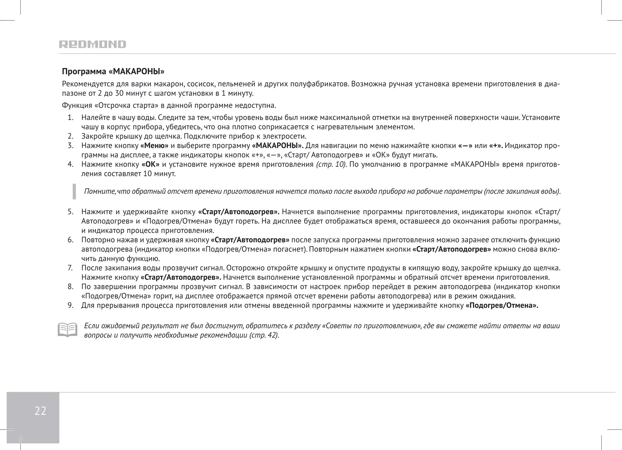 22 
Программа «МАКАРОНЫ» 
Рекомендуется для варки макарон, сосисок, пельменей и других полуфабрикатов. Возможна ручная установка времени приготовления в диа- 
пазоне от 2 до 30 минут с шагом установки в 1 минуту. 
Функция «Отсрочка старта» в данной программе недоступна. 
1. Налейте в чашу воды. Следите за тем, чтобы уровень воды был ниже максимальной отметки на внутренней поверхности чаши. Установите 
чашу в корпус прибора, убедитесь, что она плотно соприкасается с нагревательным элементом. 
2. Закройте крышку до щелчка. Подключите прибор к электросети. 
3. Нажмите кнопку «Меню» и выберите программу «МАКАРОНЫ». Для навигации по меню нажимайте кнопки «—» или «+». Индикатор про- 
граммы на дисплее, а также индикаторы кнопок «+», «—», «Старт/ Автоподогрев» и «ОК» будут мигать. 
4. Нажмите кнопку «ОК» и установите нужное время приготовления (стр. 10). По умолчанию в программе «МАКАРОНЫ» время приготов- 
ления составляет 10 минут. 
Помните, что обратный отсчет времени приготовления начнется только после выхода прибора на рабочие параметры (после закипания воды). 
5. Нажмите и удерживайте кнопку «Старт/Автоподогрев». Начнется выполнение программы приготовления, индикаторы кнопок «Старт/ 
Автоподогрев» и «Подогрев/Отмена» будут гореть. На дисплее будет отображаться время, оставшееся до окончания работы программы, 
и индикатор процесса приготовления. 
6. Повторно нажав и удерживая кнопку «Старт/Автоподогрев» после запуска программы приготовления можно заранее отключить функцию 
автоподогрева (индикатор кнопки «Подогрев/Отмена» погаснет). Повторным нажатием кнопки «Старт/Автоподогрев» можно снова вклю- 
чить данную функцию. 
7. После закипания воды прозвучит сигнал. Осторожно откройте крышку и опустите продукты в кипящую воду, закройте крышку до щелчка. 
Нажмите кнопку «Старт/Автоподогрев». Начнется выполнение установленной программы и обратный отсчет времени приготовления. 
8. По завершении программы прозвучит сигнал. В зависимости от настроек прибор перейдет в режим автоподогрева (индикатор кнопки 
«Подогрев/Отмена» горит, на дисплее отображается прямой отсчет времени работы автоподогрева) или в режим ожидания. 
9. Для прерывания процесса приготовления или отмены введенной программы нажмите и удерживайте кнопку «Подогрев/Отмена». 
Если ожидаемый результат не был достигнут, обратитесь к разделу «Советы по приготовлению», где вы сможете найти ответы на ваши 
вопросы и получить необходимые рекомендации (стр. 42). 
 