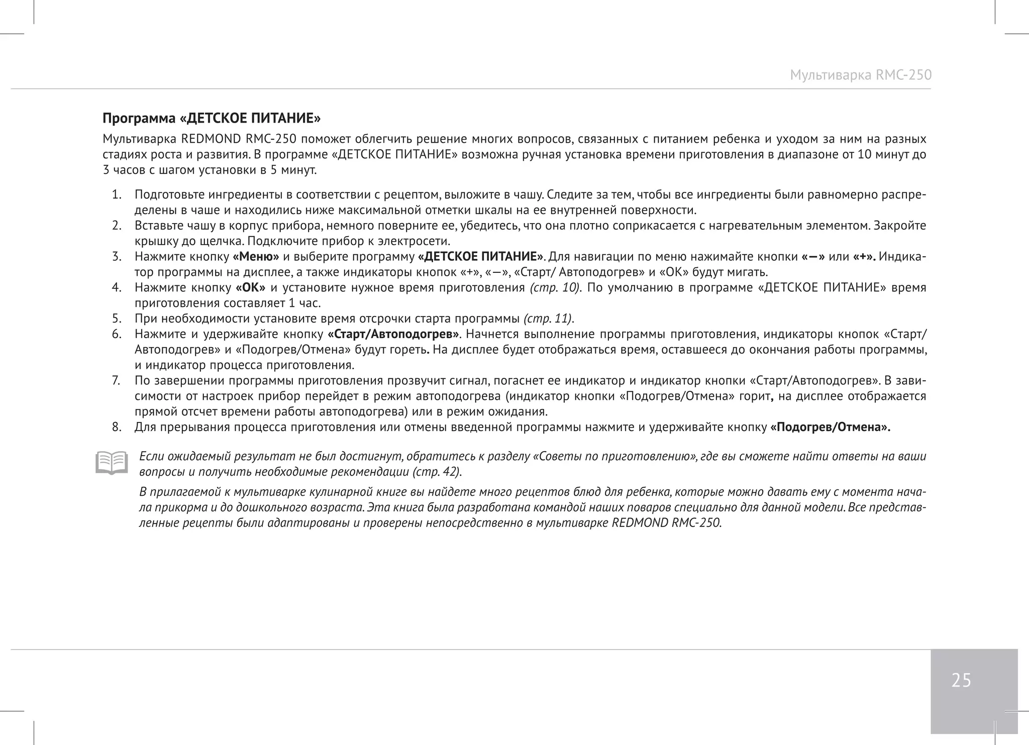 Мультиварка RMC-250 
25 
Программа «ДЕТСКОЕ ПИТАНИЕ» 
Мультиварка REDMOND RMC-250 поможет облегчить решение многих вопросов, связанных с питанием ребенка и уходом за ним на разных 
стадиях роста и развития. В программе «ДЕТСКОЕ ПИТАНИЕ» возможна ручная установка времени приготовления в диапазоне от 10 минут до 
3 часов с шагом установки в 5 минут. 
1. Подготовьте ингредиенты в соответствии с рецептом, выложите в чашу. Следите за тем, чтобы все ингредиенты были равномерно распре- 
делены в чаше и находились ниже максимальной отметки шкалы на ее внутренней поверхности. 
2. Вставьте чашу в корпус прибора, немного поверните ее, убедитесь, что она плотно соприкасается с нагревательным элементом. Закройте 
крышку до щелчка. Подключите прибор к электросети. 
3. Нажмите кнопку «Меню» и выберите программу «ДЕТСКОЕ ПИТАНИЕ». Для навигации по меню нажимайте кнопки «—» или «+». Индика- 
тор программы на дисплее, а также индикаторы кнопок «+», «—», «Старт/ Автоподогрев» и «ОК» будут мигать. 
4. Нажмите кнопку «ОК» и установите нужное время приготовления (стр. 10). По умолчанию в программе «ДЕТСКОЕ ПИТАНИЕ» время 
приготовления составляет 1 час. 
5. При необходимости установите время отсрочки старта программы (стр. 11). 
6. Нажмите и удерживайте кнопку «Старт/Автоподогрев». Начнется выполнение программы приготовления, индикаторы кнопок «Cтарт/ 
Автоподогрев» и «Подогрев/Отмена» будут гореть. На дисплее будет отображаться время, оставшееся до окончания работы программы, 
и индикатор процесса приготовления. 
7. По завершении программы приготовления прозвучит сигнал, погаснет ее индикатор и индикатор кнопки «Cтарт/Автоподогрев». В зави- 
симости от настроек прибор перейдет в режим автоподогрева (индикатор кнопки «Подогрев/Отмена» горит, на дисплее отображается 
прямой отсчет времени работы автоподогрева) или в режим ожидания. 
8. Для прерывания процесса приготовления или отмены введенной программы нажмите и удерживайте кнопку «Подогрев/Отмена». 
Если ожидаемый результат не был достигнут, обратитесь к разделу «Советы по приготовлению», где вы сможете найти ответы на ваши 
вопросы и получить необходимые рекомендации (стр. 42). 
В прилагаемой к мультиварке кулинарной книге вы найдете много рецептов блюд для ребенка, которые можно давать ему с момента нача- 
ла прикорма и до дошкольного возраста. Эта книга была разработана командой наших поваров специально для данной модели. Все представ- 
ленные рецепты были адаптированы и проверены непосредственно в мультиварке REDMOND RMC-250. 
 