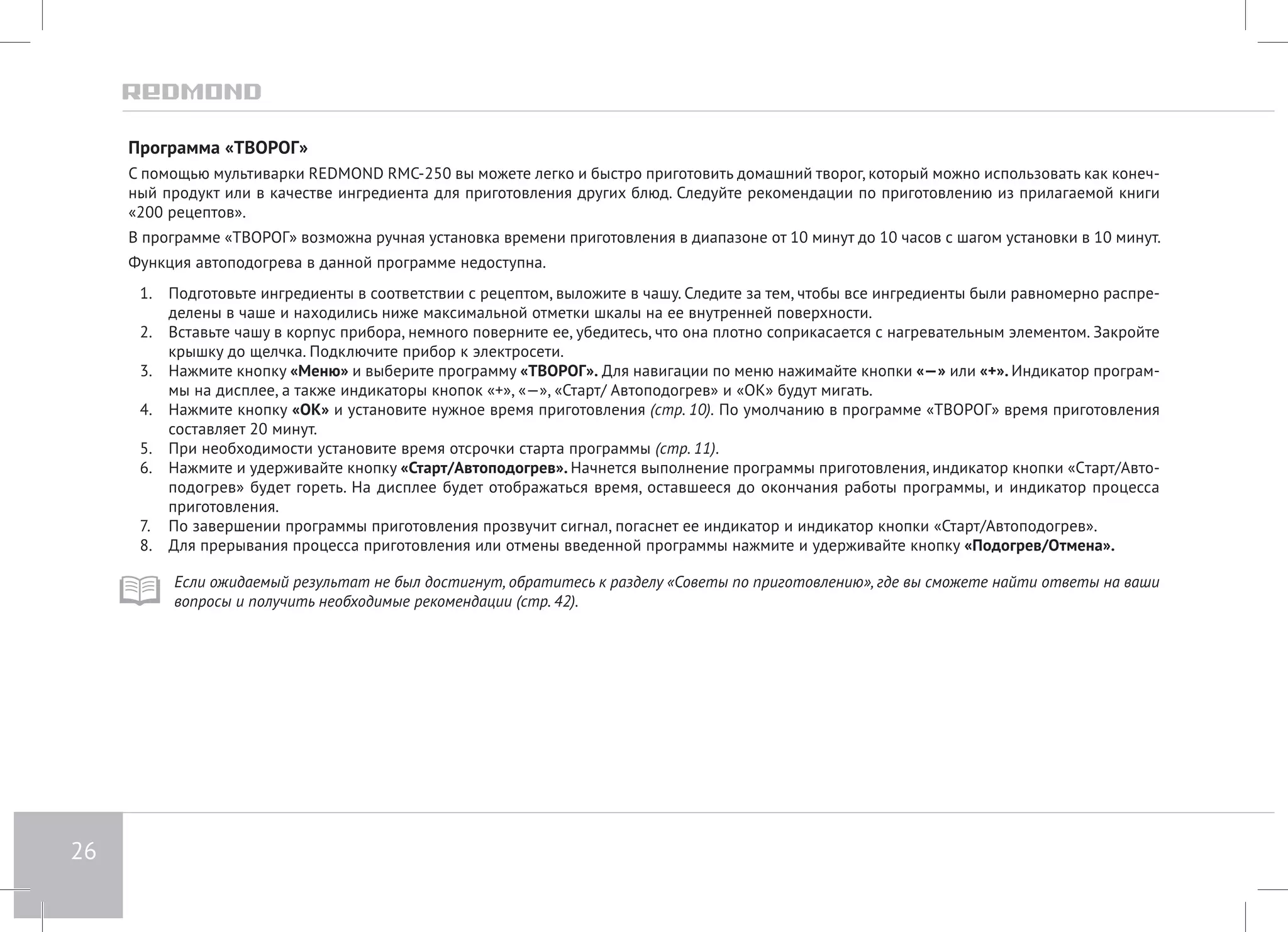 26 
Программа «ТВОРОГ» 
С помощью мультиварки REDMOND RMC-250 вы можете легко и быстро приготовить домашний творог, который можно использовать как конеч- 
ный продукт или в качестве ингредиента для приготовления других блюд. Следуйте рекомендации по приготовлению из прилагаемой книги 
«200 рецептов». 
В программе «ТВОРОГ» возможна ручная установка времени приготовления в диапазоне от 10 минут до 10 часов с шагом установки в 10 минут. 
Функция автоподогрева в данной программе недоступна. 
1. Подготовьте ингредиенты в соответствии с рецептом, выложите в чашу. Следите за тем, чтобы все ингредиенты были равномерно распре- 
делены в чаше и находились ниже максимальной отметки шкалы на ее внутренней поверхности. 
2. Вставьте чашу в корпус прибора, немного поверните ее, убедитесь, что она плотно соприкасается с нагревательным элементом. Закройте 
крышку до щелчка. Подключите прибор к электросети. 
3. Нажмите кнопку «Меню» и выберите программу «ТВОРОГ». Для навигации по меню нажимайте кнопки «—» или «+». Индикатор програм- 
мы на дисплее, а также индикаторы кнопок «+», «—», «Старт/ Автоподогрев» и «ОК» будут мигать. 
4. Нажмите кнопку «ОК» и установите нужное время приготовления (стр. 10). По умолчанию в программе «ТВОРОГ» время приготовления 
составляет 20 минут. 
5. При необходимости установите время отсрочки старта программы (стр. 11). 
6. Нажмите и удерживайте кнопку «Старт/Автоподогрев». Начнется выполнение программы приготовления, индикатор кнопки «Cтарт/Авто- 
подогрев» будет гореть. На дисплее будет отображаться время, оставшееся до окончания работы программы, и индикатор процесса 
приготовления. 
7. По завершении программы приготовления прозвучит сигнал, погаснет ее индикатор и индикатор кнопки «Старт/Автоподогрев». 
8. Для прерывания процесса приготовления или отмены введенной программы нажмите и удерживайте кнопку «Подогрев/Отмена». 
Если ожидаемый результат не был достигнут, обратитесь к разделу «Советы по приготовлению», где вы сможете найти ответы на ваши 
вопросы и получить необходимые рекомендации (стр. 42). 
 
