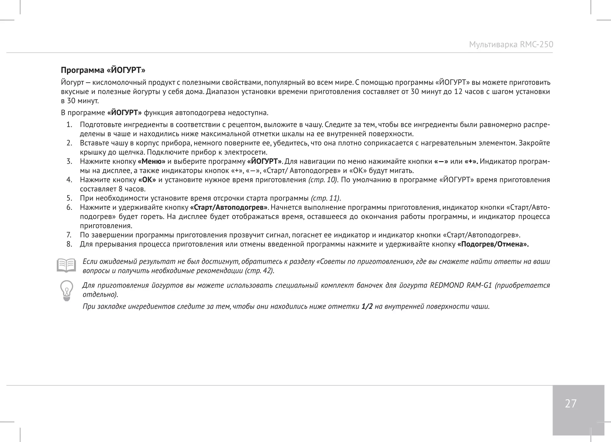 Мультиварка RMC-250 
27 
Программа «ЙОГУРТ» 
Йогурт — кисломолочный продукт с полезными свойствами, популярный во всем мире. С помощью программы «ЙОГУРТ» вы можете приготовить 
вкусные и полезные йогурты у себя дома. Диапазон установки времени приготовления составляет от 30 минут до 12 часов с шагом установки 
в 30 минут. 
В программе «ЙОГУРТ» функция автоподогрева недоступна. 
1. Подготовьте ингредиенты в соответствии с рецептом, выложите в чашу. Следите за тем, чтобы все ингредиенты были равномерно распре- 
делены в чаше и находились ниже максимальной отметки шкалы на ее внутренней поверхности. 
2. Вставьте чашу в корпус прибора, немного поверните ее, убедитесь, что она плотно соприкасается с нагревательным элементом. Закройте 
крышку до щелчка. Подключите прибор к электросети. 
3. Нажмите кнопку «Меню» и выберите программу «ЙОГУРТ». Для навигации по меню нажимайте кнопки «—» или «+». Индикатор програм- 
мы на дисплее, а также индикаторы кнопок «+», «—», «Старт/ Автоподогрев» и «ОК» будут мигать. 
4. Нажмите кнопку «ОК» и установите нужное время приготовления (стр. 10). По умолчанию в программе «ЙОГУРТ» время приготовления 
составляет 8 часов. 
5. При необходимости установите время отсрочки старта программы (стр. 11). 
6. Нажмите и удерживайте кнопку «Старт/Автоподогрев». Начнется выполнение программы приготовления, индикатор кнопки «Cтарт/Авто- 
подогрев» будет гореть. На дисплее будет отображаться время, оставшееся до окончания работы программы, и индикатор процесса 
приготовления. 
7. По завершении программы приготовления прозвучит сигнал, погаснет ее индикатор и индикатор кнопки «Старт/Автоподогрев». 
8. Для прерывания процесса приготовления или отмены введенной программы нажмите и удерживайте кнопку «Подогрев/Отмена». 
Если ожидаемый результат не был достигнут, обратитесь к разделу «Советы по приготовлению», где вы сможете найти ответы на ваши 
вопросы и получить необходимые рекомендации (стр. 42). 
Для приготовления йогуртов вы можете использовать специальный комплект баночек для йогурта REDMOND RAM-G1 (приобретается 
отдельно). 
При закладке ингредиентов следите за тем, чтобы они находились ниже отметки 1/2 на внутренней поверхности чаши. 
 