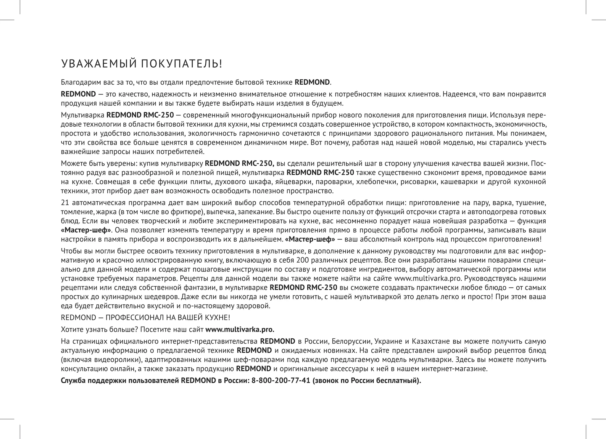 УВАЖАЕМЫЙ ПОКУПАТЕЛЬ! 
Благодарим вас за то, что вы отдали предпочтение бытовой технике REDMOND. 
REDMOND — это качество, надежность и неизменно внимательное отношение к потребностям наших клиентов. Надеемся, что вам понравится продукция нашей компании и вы также будете выбирать наши изделия в будущем. 
Мультиварка REDMOND RMC-250 — современный многофункциональный прибор нового поколения для приготовления пищи. Используя передовые технологии в области бытовой техники для кухни, мы стремимся создать совершенное устройство, в котором компактность, экономичность, простота и удобство использования, экологичность гармонично сочетаются с принципами здорового рационального питания. Мы понимаем, что эти свойства все больше ценятся в современном динамичном мире. Вот почему, работая над нашей новой моделью, мы старались учесть важнейшие запросы наших потребителей. 
Можете быть уверены: купив мультиварку REDMOND RMC-250, вы сделали решительный шаг в сторону улучшения качества вашей жизни. Постоянно радуя вас разнообразной и полезной пищей, мультиварка REDMOND RMC-250 также существенно сэкономит время, проводимое вами на кухне. Совмещая в себе функции плиты, духового шкафа, яйцеварки, пароварки, хлебопечки, рисоварки, кашеварки и другой кухонной техники, этот прибор дает вам возможность освободить полезное пространство. 
21 автоматическая программа дает вам широкий выбор способов температурной обработки пищи: приготовление на пару, варка, тушение, томление, жарка (в том числе во фритюре), выпечка, запекание. Вы быстро оцените пользу от функций отсрочки старта и автоподогрева готовых блюд. Если вы человек творческий и любите экспериментировать на кухне, вас несомненно порадует наша новейшая разработка — функция «Мастер-шеф». Она позволяет изменять температуру и время приготовления прямо в процессе работы любой программы, записывать ваши настройки в память прибора и воспроизводить их в дальнейшем. «Мастер-шеф» — ваш абсолютный контроль над процессом приготовления! 
Чтобы вы могли быстрее освоить технику приготовления в мультиварке, в дополнение к данному руководству мы подготовили для вас информативную и красочно иллюстрированную книгу, включающую в себя 200 различных рецептов. Все они разработаны нашими поварами специально для данной модели и содержат пошаговые инструкции по составу и подготовке ингредиентов, выбору автоматической программы или установке требуемых параметров. Рецепты для данной модели вы также можете найти на сайте www.multivarka.pro. Руководствуясь нашими рецептами или следуя собственной фантазии, в мультиварке REDMOND RMC-250 вы сможете создавать практически любое блюдо — от самых простых до кулинарных шедевров. Даже если вы никогда не умели готовить, с нашей мультиваркой это делать легко и просто! При этом ваша еда будет действительно вкусной и по-настоящему здоровой. 
REDMOND — ПРОФЕССИОНАЛ НА ВАШЕЙ КУХНЕ! 
Хотите узнать больше? Посетите наш сайт www.multivarka.pro. 
На страницах официального интернет-представительства REDMOND в России, Белоруссии, Украине и Казахстане вы можете получить самую актуальную информацию о предлагаемой технике REDMOND и ожидаемых новинках. На сайте представлен широкий выбор рецептов блюд (включая видеоролики), адаптированных нашими шеф-поварами под каждую предлагаемую модель мультиварки. Здесь вы можете получить консультацию онлайн, а также заказать продукцию REDMOND и оригинальные аксессуары к ней в нашем интернет-магазине. 
Служба поддержки пользователей REDMOND в России: 8-800-200-77-41 (звонок по России бесплатный).  