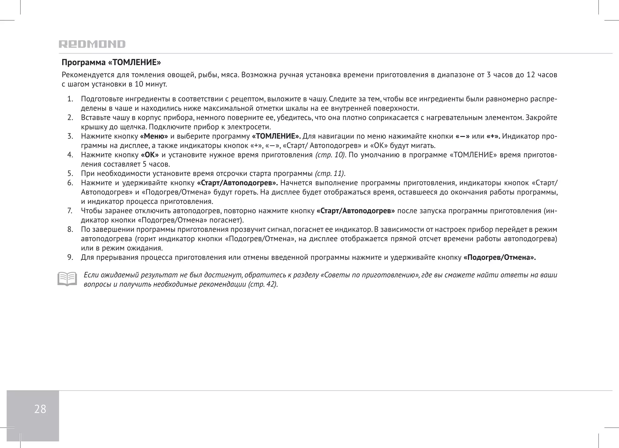 28 
Программа «ТОМЛЕНИЕ» 
Рекомендуется для томления овощей, рыбы, мяса. Возможна ручная установка времени приготовления в диапазоне от 3 часов до 12 часов 
с шагом установки в 10 минут. 
1. Подготовьте ингредиенты в соответствии с рецептом, выложите в чашу. Следите за тем, чтобы все ингредиенты были равномерно распре- 
делены в чаше и находились ниже максимальной отметки шкалы на ее внутренней поверхности. 
2. Вставьте чашу в корпус прибора, немного поверните ее, убедитесь, что она плотно соприкасается с нагревательным элементом. Закройте 
крышку до щелчка. Подключите прибор к электросети. 
3. Нажмите кнопку «Меню» и выберите программу «ТОМЛЕНИЕ». Для навигации по меню нажимайте кнопки «—» или «+». Индикатор про- 
граммы на дисплее, а также индикаторы кнопок «+», «—», «Старт/ Автоподогрев» и «ОК» будут мигать. 
4. Нажмите кнопку «ОК» и установите нужное время приготовления (стр. 10). По умолчанию в программе «ТОМЛЕНИЕ» время приготов- 
ления составляет 5 часов. 
5. При необходимости установите время отсрочки старта программы (стр. 11). 
6. Нажмите и удерживайте кнопку «Старт/Автоподогрев». Начнется выполнение программы приготовления, индикаторы кнопок «Cтарт/ 
Автоподогрев» и «Подогрев/Отмена» будут гореть. На дисплее будет отображаться время, оставшееся до окончания работы программы, 
и индикатор процесса приготовления. 
7. Чтобы заранее отключить автоподогрев, повторно нажмите кнопку «Старт/Автоподогрев» после запуска программы приготовления (ин- 
дикатор кнопки «Подогрев/Отмена» погаснет). 
8. По завершении программы приготовления прозвучит сигнал, погаснет ее индикатор. В зависимости от настроек прибор перейдет в режим 
автоподогрева (горит индикатор кнопки «Подогрев/Отмена», на дисплее отображается прямой отсчет времени работы автоподогрева) 
или в режим ожидания. 
9. Для прерывания процесса приготовления или отмены введенной программы нажмите и удерживайте кнопку «Подогрев/Отмена». 
Если ожидаемый результат не был достигнут, обратитесь к разделу «Советы по приготовлению», где вы сможете найти ответы на ваши 
вопросы и получить необходимые рекомендации (стр. 42). 
 