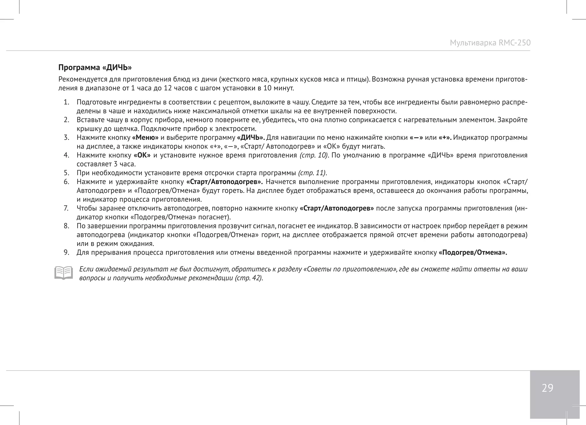 Мультиварка RMC-250 
29 
Программа «ДИЧЬ» 
Рекомендуется для приготовления блюд из дичи (жесткого мяса, крупных кусков мяса и птицы). Возможна ручная установка времени приготов- 
ления в диапазоне от 1 часа до 12 часов с шагом установки в 10 минут. 
1. Подготовьте ингредиенты в соответствии с рецептом, выложите в чашу. Следите за тем, чтобы все ингредиенты были равномерно распре- 
делены в чаше и находились ниже максимальной отметки шкалы на ее внутренней поверхности. 
2. Вставьте чашу в корпус прибора, немного поверните ее, убедитесь, что она плотно соприкасается с нагревательным элементом. Закройте 
крышку до щелчка. Подключите прибор к электросети. 
3. Нажмите кнопку «Меню» и выберите программу «ДИЧЬ». Для навигации по меню нажимайте кнопки «—» или «+». Индикатор программы 
на дисплее, а также индикаторы кнопок «+», «—», «Старт/ Автоподогрев» и «ОК» будут мигать. 
4. Нажмите кнопку «ОК» и установите нужное время приготовления (стр. 10). По умолчанию в программе «ДИЧЬ» время приготовления 
составляет 3 часа. 
5. При необходимости установите время отсрочки старта программы (стр. 11). 
6. Нажмите и удерживайте кнопку «Старт/Автоподогрев». Начнется выполнение программы приготовления, индикаторы кнопок «Cтарт/ 
Автоподогрев» и «Подогрев/Отмена» будут гореть. На дисплее будет отображаться время, оставшееся до окончания работы программы, 
и индикатор процесса приготовления. 
7. Чтобы заранее отключить автоподогрев, повторно нажмите кнопку «Старт/Автоподогрев» после запуска программы приготовления (ин- 
дикатор кнопки «Подогрев/Отмена» погаснет). 
8. По завершении программы приготовления прозвучит сигнал, погаснет ее индикатор. В зависимости от настроек прибор перейдет в режим 
автоподогрева (индикатор кнопки «Подогрев/Отмена» горит, на дисплее отображается прямой отсчет времени работы автоподогрева) 
или в режим ожидания. 
9. Для прерывания процесса приготовления или отмены введенной программы нажмите и удерживайте кнопку «Подогрев/Отмена». 
Если ожидаемый результат не был достигнут, обратитесь к разделу «Советы по приготовлению», где вы сможете найти ответы на ваши 
вопросы и получить необходимые рекомендации (стр. 42). 
 