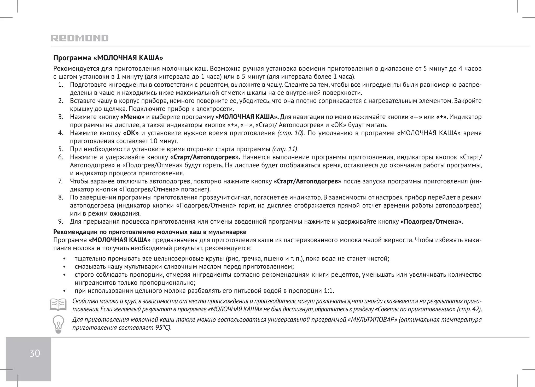 30 
Программа «МОЛОЧНАЯ КАША» 
Рекомендуется для приготовления молочных каш. Возможна ручная установка времени приготовления в диапазоне от 5 минут до 4 часов 
с шагом установки в 1 минуту (для интервала до 1 часа) или в 5 минут (для интервала более 1 часа). 
1. Подготовьте ингредиенты в соответствии с рецептом, выложите в чашу. Следите за тем, чтобы все ингредиенты были равномерно распре- 
делены в чаше и находились ниже максимальной отметки шкалы на ее внутренней поверхности. 
2. Вставьте чашу в корпус прибора, немного поверните ее, убедитесь, что она плотно соприкасается с нагревательным элементом. Закройте 
крышку до щелчка. Подключите прибор к электросети. 
3. Нажмите кнопку «Меню» и выберите программу «МОЛОЧНАЯ КАША». Для навигации по меню нажимайте кнопки «—» или «+». Индикатор 
программы на дисплее, а также индикаторы кнопок «+», «—», «Старт/ Автоподогрев» и «ОК» будут мигать. 
4. Нажмите кнопку «ОК» и установите нужное время приготовления (стр. 10). По умолчанию в программе «МОЛОЧНАЯ КАША» время 
приготовления составляет 10 минут. 
5. При необходимости установите время отсрочки старта программы (стр. 11). 
6. Нажмите и удерживайте кнопку «Старт/Автоподогрев». Начнется выполнение программы приготовления, индикаторы кнопок «Cтарт/ 
Автоподогрев» и «Подогрев/Отмена» будут гореть. На дисплее будет отображаться время, оставшееся до окончания работы программы, 
и индикатор процесса приготовления. 
7. Чтобы заранее отключить автоподогрев, повторно нажмите кнопку «Старт/Автоподогрев» после запуска программы приготовления (ин- 
дикатор кнопки «Подогрев/Отмена» погаснет). 
8. По завершении программы приготовления прозвучит сигнал, погаснет ее индикатор. В зависимости от настроек прибор перейдет в режим 
автоподогрева (индикатор кнопки «Подогрев/Отмена» горит, на дисплее отображается прямой отсчет времени работы автоподогрева) 
или в режим ожидания. 
9. Для прерывания процесса приготовления или отмены введенной программы нажмите и удерживайте кнопку «Подогрев/Отмена». 
Рекомендации по приготовлению молочных каш в мультиварке 
Программа «МОЛОЧНАЯ КАША» предназначена для приготовления каши из пастеризованного молока малой жирности. Чтобы избежать выки- 
пания молока и получить необходимый результат, рекомендуется: 
• тщательно промывать все цельнозерновые крупы (рис, гречка, пшено и т. п.), пока вода не станет чистой; 
• смазывать чашу мультиварки сливочным маслом перед приготовлением; 
• строго соблюдать пропорции, отмеряя ингредиенты согласно рекомендациям книги рецептов, уменьшать или увеличивать количество 
ингредиентов только пропорционально; 
• при использовании цельного молока разбавлять его питьевой водой в пропорции 1:1. 
Свойства молока и круп, в зависимости от места происхождения и производителя, могут различаться, что иногда сказывается на результатах приго- 
товления. Если желаемый результат в программе «МОЛОЧНАЯ КАША» не был достигнут, обратитесь к разделу «Советы по приготовлению» (стр. 42). 
Для приготовления молочной каши также можно воспользоваться универсальной программой «МУЛЬТИПОВАР» (оптимальная температура 
приготовления составляет 95ºС). 
 