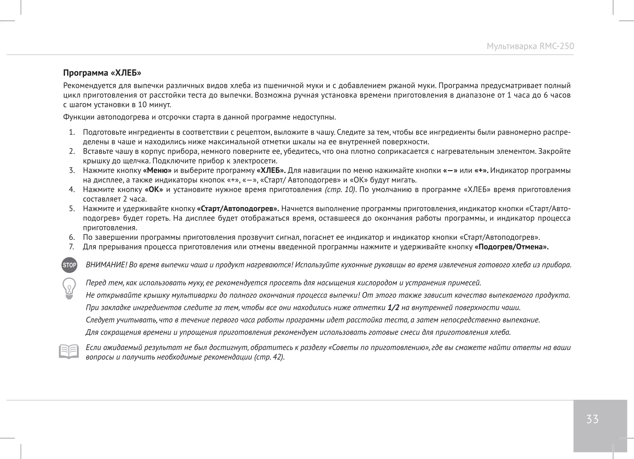 Мультиварка RMC-250 
33 
Программа «ХЛЕБ» 
Рекомендуется для выпечки различных видов хлеба из пшеничной муки и с добавлением ржаной муки. Программа предусматривает полный 
цикл приготовления от расстойки теста до выпечки. Возможна ручная установка времени приготовления в диапазоне от 1 часа до 6 часов 
с шагом установки в 10 минут. 
Функции автоподогрева и отсрочки старта в данной программе недоступны. 
1. Подготовьте ингредиенты в соответствии с рецептом, выложите в чашу. Следите за тем, чтобы все ингредиенты были равномерно распре- 
делены в чаше и находились ниже максимальной отметки шкалы на ее внутренней поверхности. 
2. Вставьте чашу в корпус прибора, немного поверните ее, убедитесь, что она плотно соприкасается с нагревательным элементом. Закройте 
крышку до щелчка. Подключите прибор к электросети. 
3. Нажмите кнопку «Меню» и выберите программу «ХЛЕБ». Для навигации по меню нажимайте кнопки «—» или «+». Индикатор программы 
на дисплее, а также индикаторы кнопок «+», «—», «Старт/ Автоподогрев» и «ОК» будут мигать. 
4. Нажмите кнопку «ОК» и установите нужное время приготовления (стр. 10). По умолчанию в программе «ХЛЕБ» время приготовления 
составляет 2 часа. 
5. Нажмите и удерживайте кнопку «Старт/Автоподогрев». Начнется выполнение программы приготовления, индикатор кнопки «Cтарт/Авто- 
подогрев» будет гореть. На дисплее будет отображаться время, оставшееся до окончания работы программы, и индикатор процесса 
приготовления. 
6. По завершении программы приготовления прозвучит сигнал, погаснет ее индикатор и индикатор кнопки «Старт/Автоподогрев». 
7. Для прерывания процесса приготовления или отмены введенной программы нажмите и удерживайте кнопку «Подогрев/Отмена». 
ВНИМАНИЕ! Во время выпечки чаша и продукт нагреваются! Используйте кухонные рукавицы во время извлечения готового хлеба из прибора. 
Перед тем, как использовать муку, ее рекомендуется просеять для насыщения кислородом и устранения примесей. 
Не открывайте крышку мультиварки до полного окончания процесса выпечки! От этого также зависит качество выпекаемого продукта. 
При закладке ингредиентов следите за тем, чтобы все они находились ниже отметки 1/2 на внутренней поверхности чаши. 
Следует учитывать, что в течение первого часа работы программы идет расстойка теста, а затем непосредственно выпекание. 
Для сокращения времени и упрощения приготовления рекомендуем использовать готовые смеси для приготовления хлеба. 
Если ожидаемый результат не был достигнут, обратитесь к разделу «Советы по приготовлению», где вы сможете найти ответы на ваши 
вопросы и получить необходимые рекомендации (стр. 42). 
 