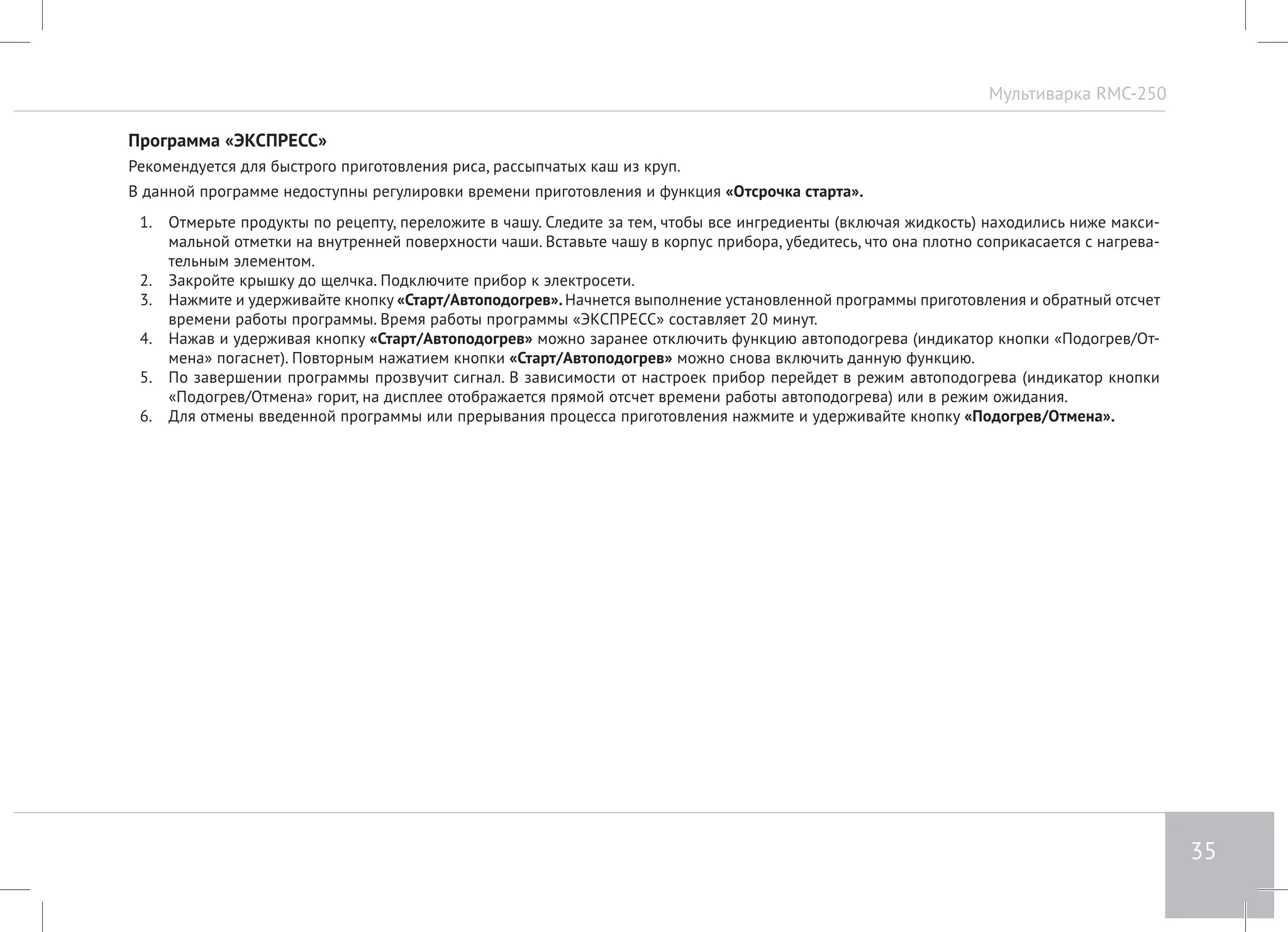 Мультиварка RMC-250 
35 
Программа «ЭКСПРЕСС» 
Рекомендуется для быстрого приготовления риса, рассыпчатых каш из круп. 
В данной программе недоступны регулировки времени приготовления и функция «Отсрочка старта». 
1. Отмерьте продукты по рецепту, переложите в чашу. Следите за тем, чтобы все ингредиенты (включая жидкость) находились ниже макси- 
мальной отметки на внутренней поверхности чаши. Вставьте чашу в корпус прибора, убедитесь, что она плотно соприкасается с нагрева- 
тельным элементом. 
2. Закройте крышку до щелчка. Подключите прибор к электросети. 
3. Нажмите и удерживайте кнопку «Старт/Автоподогрев». Начнется выполнение установленной программы приготовления и обратный отсчет 
времени работы программы. Время работы программы «ЭКСПРЕСС» составляет 20 минут. 
4. Нажав и удерживая кнопку «Старт/Автоподогрев» можно заранее отключить функцию автоподогрева (индикатор кнопки «Подогрев/От- 
мена» погаснет). Повторным нажатием кнопки «Старт/Автоподогрев» можно снова включить данную функцию. 
5. По завершении программы прозвучит сигнал. В зависимости от настроек прибор перейдет в режим автоподогрева (индикатор кнопки 
«Подогрев/Отмена» горит, на дисплее отображается прямой отсчет времени работы автоподогрева) или в режим ожидания. 
6. Для отмены введенной программы или прерывания процесса приготовления нажмите и удерживайте кнопку «Подогрев/Отмена». 
 
