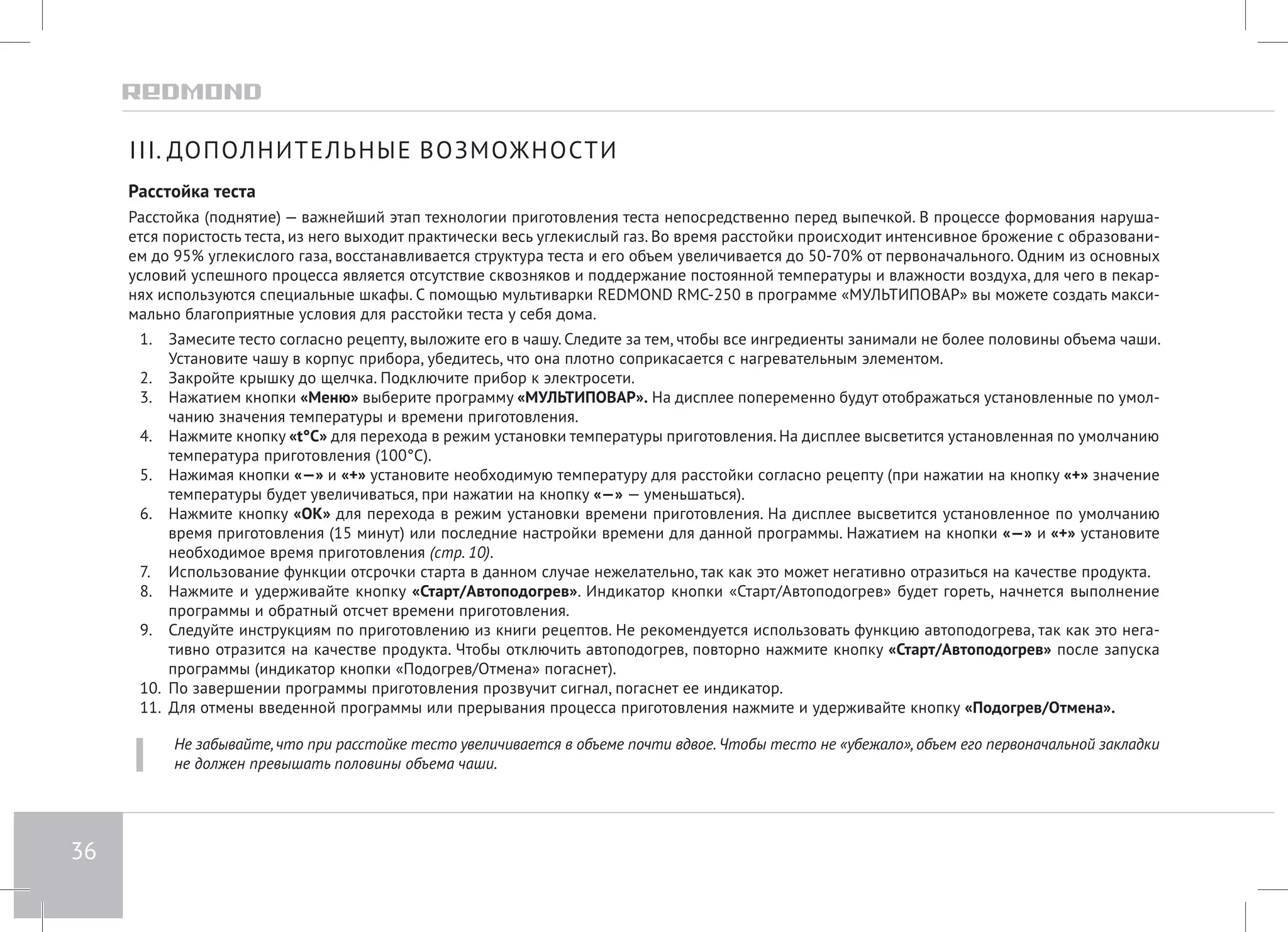 36 
III. ДОПОЛНИТЕЛЬНЫЕ ВОЗМОЖНОСТИ 
Расстойка теста 
Расстойка (поднятие) — важнейший этап технологии приготовления теста непосредственно перед выпечкой. В процессе формования наруша- 
ется пористость теста, из него выходит практически весь углекислый газ. Во время расстойки происходит интенсивное брожение с образовани- 
ем до 95% углекислого газа, восстанавливается структура теста и его объем увеличивается до 50-70% от первоначального. Одним из основных 
условий успешного процесса является отсутствие сквозняков и поддержание постоянной температуры и влажности воздуха, для чего в пекар- 
нях используются специальные шкафы. С помощью мультиварки REDMOND RMC-250 в программе «МУЛЬТИПОВАР» вы можете создать макси- 
мально благоприятные условия для расстойки теста у себя дома. 
1. Замесите тесто согласно рецепту, выложите его в чашу. Следите за тем, чтобы все ингредиенты занимали не более половины объема чаши. 
Установите чашу в корпус прибора, убедитесь, что она плотно соприкасается с нагревательным элементом. 
2. Закройте крышку до щелчка. Подключите прибор к электросети. 
3. Нажатием кнопки «Меню» выберите программу «МУЛЬТИПОВАР». На дисплее попеременно будут отображаться установленные по умол- 
чанию значения температуры и времени приготовления. 
4. Нажмите кнопку «t°С» для перехода в режим установки температуры приготовления. На дисплее высветится установленная по умолчанию 
температура приготовления (100°С). 
5. Нажимая кнопки «—» и «+» установите необходимую температуру для расстойки согласно рецепту (при нажатии на кнопку «+» значение 
температуры будет увеличиваться, при нажатии на кнопку «—» — уменьшаться). 
6. Нажмите кнопку «OK» для перехода в режим установки времени приготовления. На дисплее высветится установленное по умолчанию 
время приготовления (15 минут) или последние настройки времени для данной программы. Нажатием на кнопки «—» и «+» установите 
необходимое время приготовления (стр. 10). 
7. Использование функции отсрочки старта в данном случае нежелательно, так как это может негативно отразиться на качестве продукта. 
8. Нажмите и удерживайте кнопку «Старт/Автоподогрев». Индикатор кнопки «Старт/Автоподогрев» будет гореть, начнется выполнение 
программы и обратный отсчет времени приготовления. 
9. Следуйте инструкциям по приготовлению из книги рецептов. Не рекомендуется использовать функцию автоподогрева, так как это нега- 
тивно отразится на качестве продукта. Чтобы отключить автоподогрев, повторно нажмите кнопку «Старт/Автоподогрев» после запуска 
программы (индикатор кнопки «Подогрев/Отмена» погаснет). 
10. По завершении программы приготовления прозвучит сигнал, погаснет ее индикатор. 
11. Для отмены введенной программы или прерывания процесса приготовления нажмите и удерживайте кнопку «Подогрев/Отмена». 
Не забывайте, что при расстойке тесто увеличивается в объеме почти вдвое. Чтобы тесто не «убежало», объем его первоначальной закладки 
не должен превышать половины объема чаши. 
 