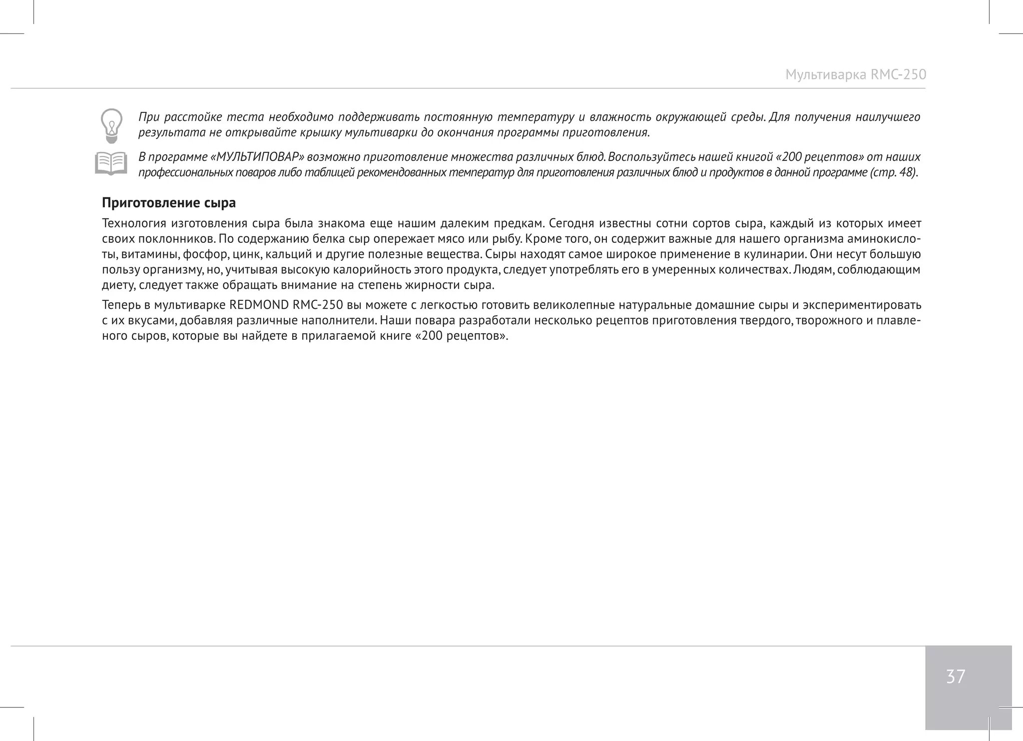 Мультиварка RMC-250 
37 
При расстойке теста необходимо поддерживать постоянную температуру и влажность окружающей среды. Для получения наилучшего 
результата не открывайте крышку мультиварки до окончания программы приготовления. 
В программе «МУЛЬТИПОВАР» возможно приготовление множества различных блюд. Воспользуйтесь нашей книгой «200 рецептов» от наших 
профессиональных поваров либо таблицей рекомендованных температур для приготовления различных блюд и продуктов в данной программе (стр. 48). 
Приготовление сыра 
Технология изготовления сыра была знакома еще нашим далеким предкам. Сегодня известны сотни сортов сыра, каждый из которых имеет 
своих поклонников. По содержанию белка сыр опережает мясо или рыбу. Кроме того, он содержит важные для нашего организма аминокисло- 
ты, витамины, фосфор, цинк, кальций и другие полезные вещества. Сыры находят самое широкое применение в кулинарии. Они несут большую 
пользу организму, но, учитывая высокую калорийность этого продукта, следует употреблять его в умеренных количествах. Людям, соблюдающим 
диету, следует также обращать внимание на степень жирности сыра. 
Теперь в мультиварке REDMOND RMC-250 вы можете с легкостью готовить великолепные натуральные домашние сыры и экспериментировать 
с их вкусами, добавляя различные наполнители. Наши повара разработали несколько рецептов приготовления твердого, творожного и плавле- 
ного сыров, которые вы найдете в прилагаемой книге «200 рецептов». 
 