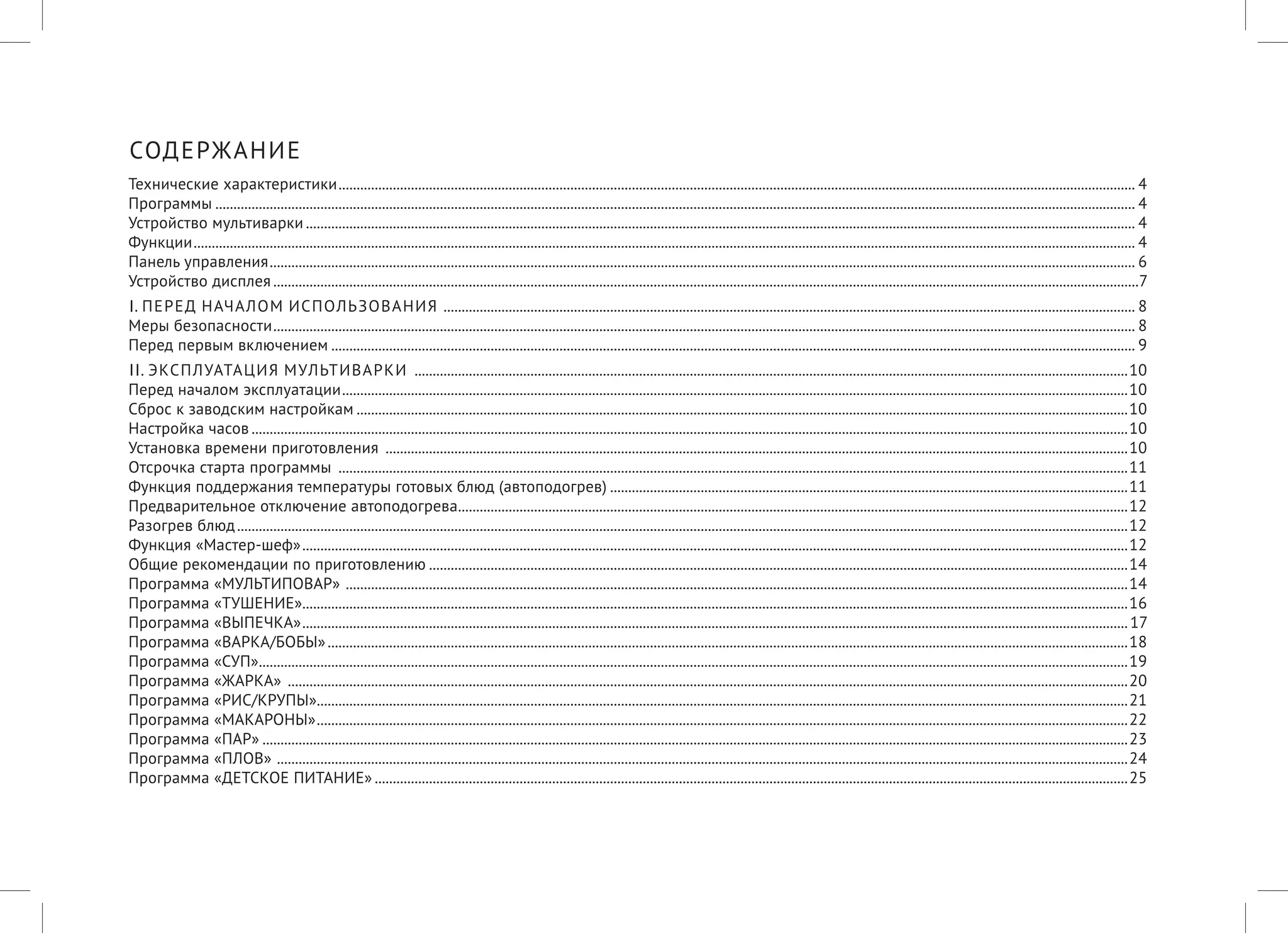 СОДЕРЖАНИЕ 
Технические характеристики.............................................................................................................................................................................................................................4 
Программы...............................................................................................................................................................................................................................................................4 
Устройство мультиварки......................................................................................................................................................................................................................................4 
Функции.....................................................................................................................................................................................................................................................................4 
Панель управления................................................................................................................................................................................................................................................6 
Устройство дисплея................................................................................................................................................................................................................................................7 
I. ПЕРЕД НАЧАЛОМ ИСПОЛЬЗОВАНИЯ ................................................................................................................................................................................................8 
Меры безопасности...............................................................................................................................................................................................................................................8 
Перед первым включением...............................................................................................................................................................................................................................9 
II. ЭКСПЛУАТАЦИЯ МУЛЬТИВАРКИ ......................................................................................................................................................................................................10 
Перед началом эксплуатации..........................................................................................................................................................................................................................10 
Сброс к заводским настройкам......................................................................................................................................................................................................................10 
Настройка часов...................................................................................................................................................................................................................................................10 
Установка времени приготовления ..............................................................................................................................................................................................................10 
Отсрочка старта программы ...........................................................................................................................................................................................................................11 
Функция поддержания температуры готовых блюд (автоподогрев)................................................................................................................................................11 
Предварительное отключение автоподогрева..........................................................................................................................................................................................12 
Разогрев блюд.......................................................................................................................................................................................................................................................12 
Функция «Мастер-шеф».....................................................................................................................................................................................................................................12 
Общие рекомендации по приготовлению..................................................................................................................................................................................................14 
Программа «МУЛЬТИПОВАР» .........................................................................................................................................................................................................................14 
Программа «ТУШЕНИЕ»....................................................................................................................................................................................................................................16 
Программа «ВЫПЕЧКА».....................................................................................................................................................................................................................................17 
Программа «ВАРКА/БОБЫ»..............................................................................................................................................................................................................................18 
Программа «СУП».................................................................................................................................................................................................................................................19 
Программа «ЖАРКА» .........................................................................................................................................................................................................................................20 
Программа «РИС/КРУПЫ»................................................................................................................................................................................................................................21 
Программа «МАКАРОНЫ».................................................................................................................................................................................................................................22 
Программа «ПАР»................................................................................................................................................................................................................................................23 
Программа «ПЛОВ» ............................................................................................................................................................................................................................................24 
Программа «ДЕТСКОЕ ПИТАНИЕ».................................................................................................................................................................................................................25  