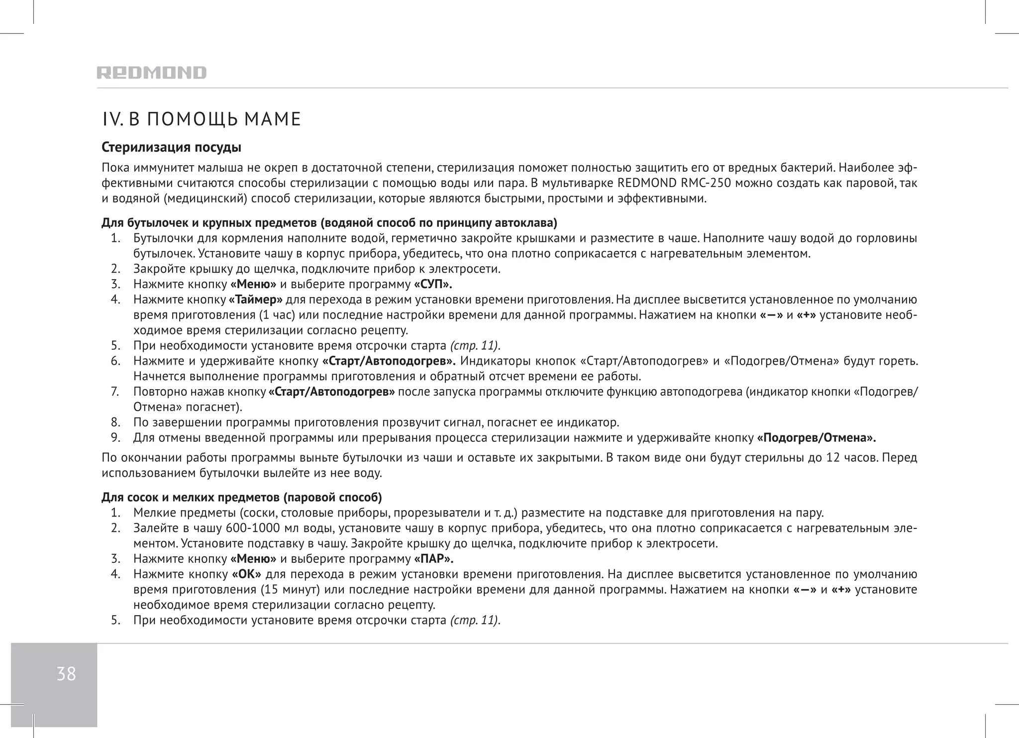 38 
IV. В ПОМОЩЬ МАМЕ 
Стерилизация посуды 
Пока иммунитет малыша не окреп в достаточной степени, стерилизация поможет полностью защитить его от вредных бактерий. Наиболее эф- 
фективными считаются способы стерилизации с помощью воды или пара. В мультиварке REDMOND RMC-250 можно создать как паровой, так 
и водяной (медицинский) способ стерилизации, которые являются быстрыми, простыми и эффективными. 
Для бутылочек и крупных предметов (водяной способ по принципу автоклава) 
1. Бутылочки для кормления наполните водой, герметично закройте крышками и разместите в чаше. Наполните чашу водой до горловины 
бутылочек. Установите чашу в корпус прибора, убедитесь, что она плотно соприкасается с нагревательным элементом. 
2. Закройте крышку до щелчка, подключите прибор к электросети. 
3. Нажмите кнопку «Меню» и выберите программу «СУП». 
4. Нажмите кнопку «Таймер» для перехода в режим установки времени приготовления. На дисплее высветится установленное по умолчанию 
время приготовления (1 час) или последние настройки времени для данной программы. Нажатием на кнопки «—» и «+» установите необ- 
ходимое время стерилизации согласно рецепту. 
5. При необходимости установите время отсрочки старта (стр. 11). 
6. Нажмите и удерживайте кнопку «Старт/Автоподогрев». Индикаторы кнопок «Cтарт/Автоподогрев» и «Подогрев/Отмена» будут гореть. 
Начнется выполнение программы приготовления и обратный отсчет времени ее работы. 
7. Повторно нажав кнопку «Старт/Автоподогрев» после запуска программы отключите функцию автоподогрева (индикатор кнопки «Подогрев/ 
Отмена» погаснет). 
8. По завершении программы приготовления прозвучит сигнал, погаснет ее индикатор. 
9. Для отмены введенной программы или прерывания процесса стерилизации нажмите и удерживайте кнопку «Подогрев/Отмена». 
По окончании работы программы выньте бутылочки из чаши и оставьте их закрытыми. В таком виде они будут стерильны до 12 часов. Перед 
использованием бутылочки вылейте из нее воду. 
Для сосок и мелких предметов (паровой способ) 
1. Мелкие предметы (соски, столовые приборы, прорезыватели и т. д.) разместите на подставке для приготовления на пару. 
2. Залейте в чашу 600-1000 мл воды, установите чашу в корпус прибора, убедитесь, что она плотно соприкасается с нагревательным эле- 
ментом. Установите подставку в чашу. Закройте крышку до щелчка, подключите прибор к электросети. 
3. Нажмите кнопку «Меню» и выберите программу «ПАР». 
4. Нажмите кнопку «OK» для перехода в режим установки времени приготовления. На дисплее высветится установленное по умолчанию 
время приготовления (15 минут) или последние настройки времени для данной программы. Нажатием на кнопки «—» и «+» установите 
необходимое время стерилизации согласно рецепту. 
5. При необходимости установите время отсрочки старта (стр. 11). 
 