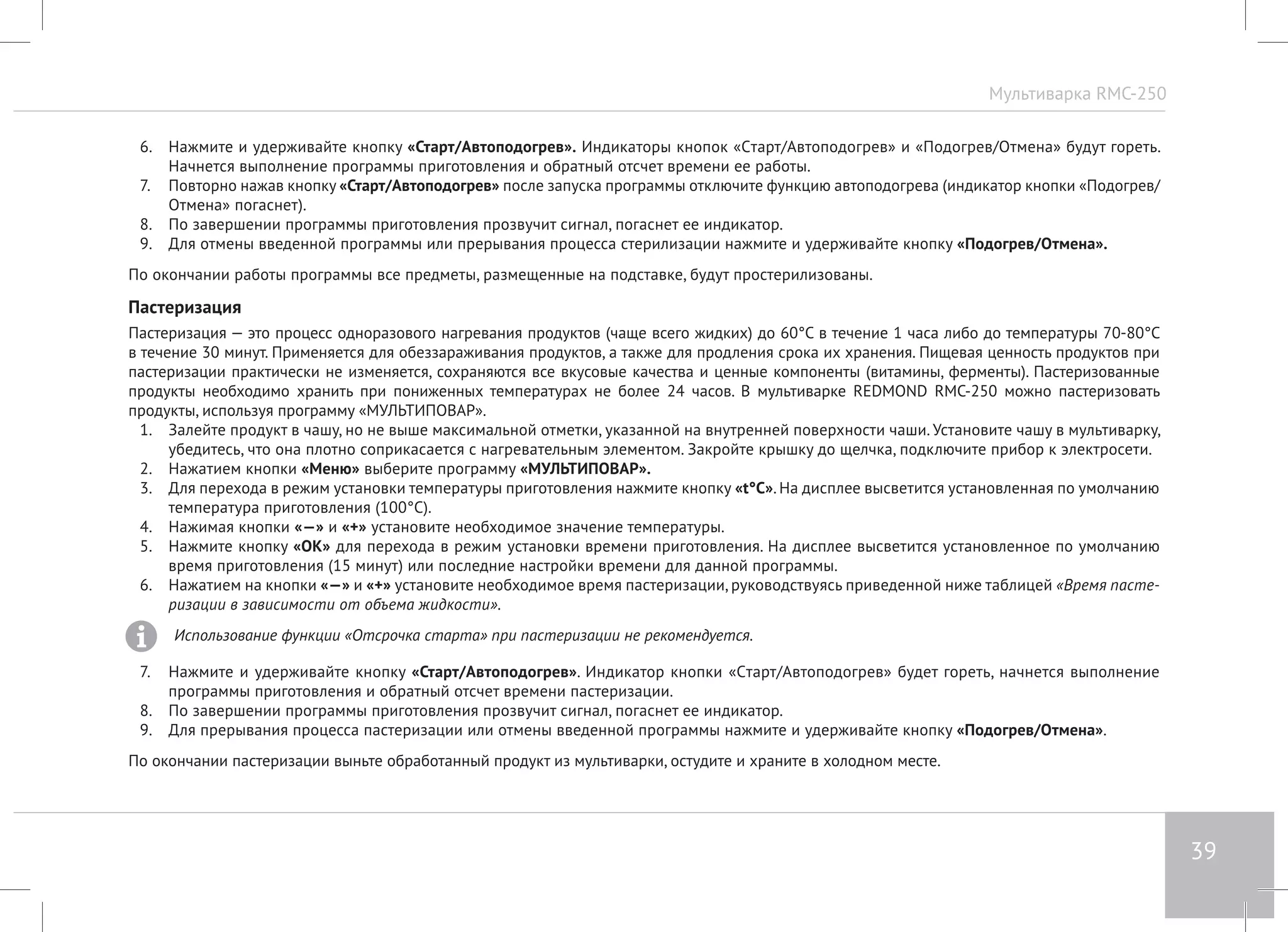Мультиварка RMC-250 
39 
6. Нажмите и удерживайте кнопку «Старт/Автоподогрев». Индикаторы кнопок «Cтарт/Автоподогрев» и «Подогрев/Отмена» будут гореть. 
Начнется выполнение программы приготовления и обратный отсчет времени ее работы. 
7. Повторно нажав кнопку «Старт/Автоподогрев» после запуска программы отключите функцию автоподогрева (индикатор кнопки «Подогрев/ 
Отмена» погаснет). 
8. По завершении программы приготовления прозвучит сигнал, погаснет ее индикатор. 
9. Для отмены введенной программы или прерывания процесса стерилизации нажмите и удерживайте кнопку «Подогрев/Отмена». 
По окончании работы программы все предметы, размещенные на подставке, будут простерилизованы. 
Пастеризация 
Пастеризация — это процесс одноразового нагревания продуктов (чаще всего жидких) до 60°C в течение 1 часа либо до температуры 70-80°C 
в течение 30 минут. Применяется для обеззараживания продуктов, а также для продления срока их хранения. Пищевая ценность продуктов при 
пастеризации практически не изменяется, сохраняются все вкусовые качества и ценные компоненты (витамины, ферменты). Пастеризованные 
продукты необходимо хранить при пониженных температурах не более 24 часов. В мультиварке REDMOND RMC-250 можно пастеризовать 
продукты, используя программу «МУЛЬТИПОВАР». 
1. Залейте продукт в чашу, но не выше максимальной отметки, указанной на внутренней поверхности чаши. Установите чашу в мультиварку, 
убедитесь, что она плотно соприкасается с нагревательным элементом. Закройте крышку до щелчка, подключите прибор к электросети. 
2. Нажатием кнопки «Меню» выберите программу «МУЛЬТИПОВАР». 
3. Для перехода в режим установки температуры приготовления нажмите кнопку «t°С». На дисплее высветится установленная по умолчанию 
температура приготовления (100°С). 
4. Нажимая кнопки «—» и «+» установите необходимое значение температуры. 
5. Нажмите кнопку «OK» для перехода в режим установки времени приготовления. На дисплее высветится установленное по умолчанию 
время приготовления (15 минут) или последние настройки времени для данной программы. 
6. Нажатием на кнопки «—» и «+» установите необходимое время пастеризации, руководствуясь приведенной ниже таблицей «Время пасте- 
ризации в зависимости от объема жидкости». 
Использование функции «Отсрочка старта» при пастеризации не рекомендуется. 
7. Нажмите и удерживайте кнопку «Старт/Автоподогрев». Индикатор кнопки «Cтарт/Автоподогрев» будет гореть, начнется выполнение 
программы приготовления и обратный отсчет времени пастеризации. 
8. По завершении программы приготовления прозвучит сигнал, погаснет ее индикатор. 
9. Для прерывания процесса пастеризации или отмены введенной программы нажмите и удерживайте кнопку «Подогрев/Отмена». 
По окончании пастеризации выньте обработанный продукт из мультиварки, остудите и храните в холодном месте. 
 