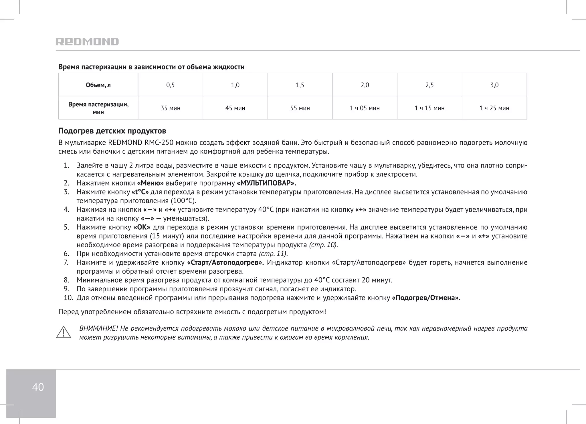 40 
Время пастеризации в зависимости от объема жидкости 
Объем, л 0,5 1,0 1,5 2,0 2,5 3,0 
Время пастеризации, 
мин 35 мин 45 мин 55 мин 1 ч 05 мин 1 ч 15 мин 1 ч 25 мин 
Подогрев детских продуктов 
В мультиварке REDMOND RMC-250 можно создать эффект водяной бани. Это быстрый и безопасный способ равномерно подогреть молочную 
смесь или баночки с детским питанием до комфортной для ребенка температуры. 
1. Залейте в чашу 2 литра воды, разместите в чаше емкости с продуктом. Установите чашу в мультиварку, убедитесь, что она плотно сопри- 
касается с нагревательным элементом. Закройте крышку до щелчка, подключите прибор к электросети. 
2. Нажатием кнопки «Меню» выберите программу «МУЛЬТИПОВАР». 
3. Нажмите кнопку «t°С» для перехода в режим установки температуры приготовления. На дисплее высветится установленная по умолчанию 
температура приготовления (100°С). 
4. Нажимая на кнопки «—» и «+» установите температуру 40°С (при нажатии на кнопку «+» значение температуры будет увеличиваться, при 
нажатии на кнопку «—» — уменьшаться). 
5. Нажмите кнопку «ОК» для перехода в режим установки времени приготовления. На дисплее высветится установленное по умолчанию 
время приготовления (15 минут) или последние настройки времени для данной программы. Нажатием на кнопки «—» и «+» установите 
необходимое время разогрева и поддержания температуры продукта (стр. 10). 
6. При необходимости установите время отсрочки старта (стр. 11). 
7. Нажмите и удерживайте кнопку «Старт/Автоподогрев». Индикатор кнопки «Cтарт/Автоподогрев» будет гореть, начнется выполнение 
программы и обратный отсчет времени разогрева. 
8. Минимальное время разогрева продукта от комнатной температуры до 40°С составит 20 минут. 
9. По завершении программы приготовления прозвучит сигнал, погаснет ее индикатор. 
10. Для отмены введенной программы или прерывания подогрева нажмите и удерживайте кнопку «Подогрев/Отмена». 
Перед употреблением обязательно встряхните емкость с подогретым продуктом! 
ВНИМАНИЕ! Не рекомендуется подогревать молоко или детское питание в микроволновой печи, так как неравномерный нагрев продукта 
может разрушить некоторые витамины, а также привести к ожогам во время кормления. 
 
