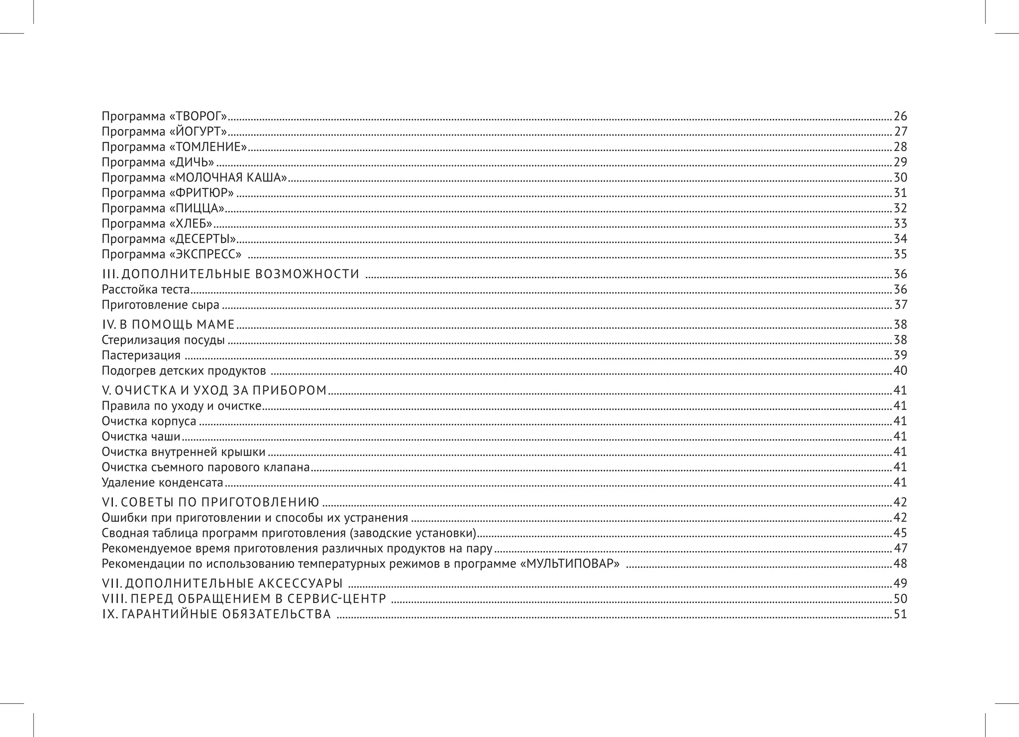 Программа «ТВОРОГ».........................................................................................................................................................................................................................................26 
Программа «ЙОГУРТ».........................................................................................................................................................................................................................................27 
Программа «ТОМЛЕНИЕ»..................................................................................................................................................................................................................................28 
Программа «ДИЧЬ».............................................................................................................................................................................................................................................29 
Программа «МОЛОЧНАЯ КАША»....................................................................................................................................................................................................................30 
Программа «ФРИТЮР»......................................................................................................................................................................................................................................31 
Программа «ПИЦЦА»..........................................................................................................................................................................................................................................32 
Программа «ХЛЕБ»..............................................................................................................................................................................................................................................33 
Программа «ДЕСЕРТЫ»......................................................................................................................................................................................................................................34 
Программа «ЭКСПРЕСС» ..................................................................................................................................................................................................................................35 
III. ДОПОЛНИТЕЛЬНЫЕ ВОЗМОЖНОСТИ .........................................................................................................................................................................................36 
Расстойка теста......................................................................................................................................................................................................................................................36 
Приготовление сыра...........................................................................................................................................................................................................................................37 
IV. В ПОМОЩЬ МАМЕ......................................................................................................................................................................................................................................38 
Стерилизация посуды.........................................................................................................................................................................................................................................38 
Пастеризация ........................................................................................................................................................................................................................................................39 
Подогрев детских продуктов ..........................................................................................................................................................................................................................40 
V. ОЧИСТКА И УХОД ЗА ПРИБОРОМ......................................................................................................................................................................................................41 
Правила по уходу и очистке.............................................................................................................................................................................................................................41 
Очистка корпуса...................................................................................................................................................................................................................................................41 
Очистка чаши.........................................................................................................................................................................................................................................................41 
Очистка внутренней крышки...........................................................................................................................................................................................................................41 
Очистка съемного парового клапана............................................................................................................................................................................................................41 
Удаление конденсата..........................................................................................................................................................................................................................................41 
VI. СОВЕТЫ ПО ПРИГОТОВЛЕНИЮ........................................................................................................................................................................................................42 
Ошибки при приготовлении и способы их устранения.........................................................................................................................................................................42 
Сводная таблица программ приготовления (заводские установки)..................................................................................................................................................45 
Рекомендуемое время приготовления различных продуктов на пару............................................................................................................................................47 
Рекомендации по использованию температурных режимов в программе «МУЛЬТИПОВАР» ..............................................................................................48 
VII. ДОПОЛНИТЕЛЬНЫЕ АКСЕССУАРЫ ...............................................................................................................................................................................................49 
VIII. ПЕРЕД ОБРАЩЕНИЕМ В СЕРВИС-ЦЕНТР ................................................................................................................................................................................50 
IX. ГАРАНТИЙНЫЕ ОБЯЗАТЕЛЬСТВА ...................................................................................................................................................................................................51  