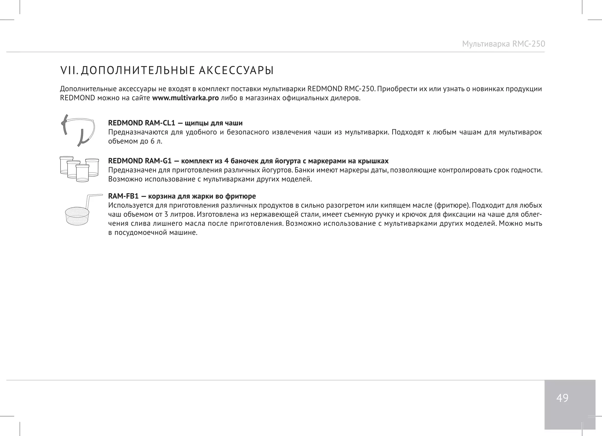 Мультиварка RMC-250 
49 
VII. ДОПОЛНИТЕЛЬНЫЕ АКСЕССУАРЫ 
Дополнительные аксессуары не входят в комплект поставки мультиварки REDMOND RMC-250. Приобрести их или узнать о новинках продукции 
REDMOND можно на сайте www.multivarka.pro либо в магазинах официальных дилеров. 
REDMOND RAM-CL1 — щипцы для чаши 
Предназначаются для удобного и безопасного извлечения чаши из мультиварки. Подходят к любым чашам для мультиварок 
объемом до 6 л. 
REDMOND RAM-G1 — комплект из 4 баночек для йогурта с маркерами на крышках 
Предназначен для приготовления различных йогуртов. Банки имеют маркеры даты, позволяющие контролировать срок годности. 
Возможно использование с мультиварками других моделей. 
RAM-FB1 — корзина для жарки во фритюре 
Используется для приготовления различных продуктов в сильно разогретом или кипящем масле (фритюре). Подходит для любых 
чаш объемом от 3 литров. Изготовлена из нержавеющей стали, имеет съемную ручку и крючок для фиксации на чаше для облег- 
чения слива лишнего масла после приготовления. Возможно использование с мультиварками других моделей. Можно мыть 
в посудомоечной машине. 
 
