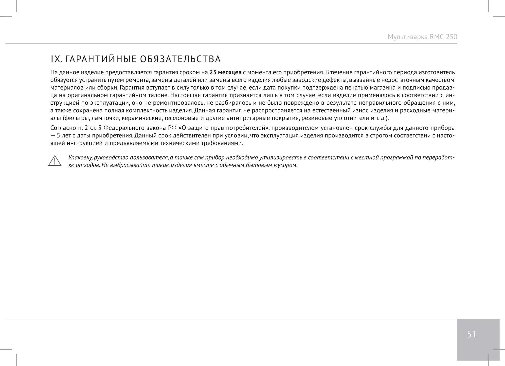 Мультиварка RMC-250 
51 
IX. ГАРАНТИЙНЫЕ ОБЯЗАТЕЛЬСТВА 
На данное изделие предоставляется гарантия сроком на 25 месяцев с момента его приобретения. В течение гарантийного периода изготовитель 
обязуется устранить путем ремонта, замены деталей или замены всего изделия любые заводские дефекты, вызванные недостаточным качеством 
материалов или сборки. Гарантия вступает в силу только в том случае, если дата покупки подтверждена печатью магазина и подписью продав- 
ца на оригинальном гарантийном талоне. Настоящая гарантия признается лишь в том случае, если изделие применялось в соответствии с ин- 
струкцией по эксплуатации, оно не ремонтировалось, не разбиралось и не было повреждено в результате неправильного обращения с ним, 
а также сохранена полная комплектность изделия. Данная гарантия не распространяется на естественный износ изделия и расходные матери- 
алы (фильтры, лампочки, керамические, тефлоновые и другие антипригарные покрытия, резиновые уплотнители и т. д.). 
Согласно п. 2 ст. 5 Федерального закона РФ «О защите прав потребителей», производителем установлен срок службы для данного прибора 
— 5 лет с даты приобретения. Данный срок действителен при условии, что эксплуатация изделия производится в строгом соответствии с насто- 
ящей инструкцией и предъявляемыми техническими требованиями. 
Упаковку, руководство пользователя, а также сам прибор необходимо утилизировать в соответствии с местной программой по переработ- 
ке отходов. Не выбрасывайте такие изделия вместе с обычным бытовым мусором. 
 