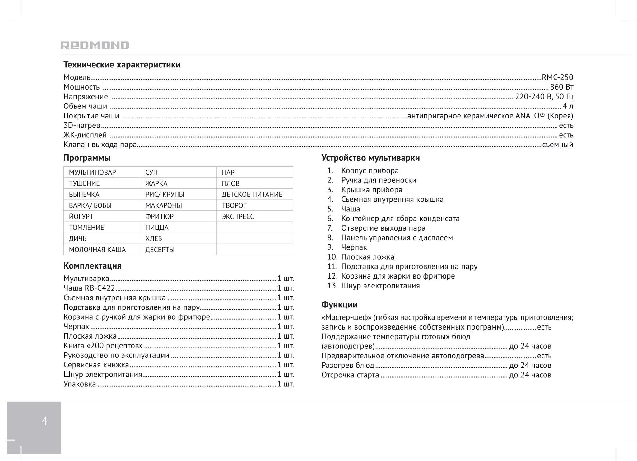 4 
Технические характеристики 
Модель.............................................................................................................................................................................................................................................................RMC-250 
Мощность .......................................................................................................................................................................................................................................................... 860 Bт 
Напряжение ..................................................................................................................................................................................................................................220-240 В, 50 Гц 
Объем чаши ............................................................................................................................................................................................................................................................. 4 л 
Покрытие чаши ................................................................................................................................................................антипригарное керамическое ANATO® (Корея) 
3D-нагрев................................................................................................................................................................................................................................................................ есть 
ЖК-дисплей ........................................................................................................................................................................................................................................................... есть 
Клапан выхода пара...................................................................................................................................................................................................................................съемный 
Программы 
МУЛЬТИПОВАР СУП ПАР 
ТУШЕНИЕ ЖАРКА ПЛОВ 
ВЫПЕЧКА РИС/ КРУПЫ ДЕТСКОЕ ПИТАНИЕ 
ВАРКА/ БОБЫ МАКАРОНЫ ТВОРОГ 
ЙОГУРТ ФРИТЮР ЭКСПРЕСС 
ТОМЛЕНИЕ ПИЦЦА 
ДИЧЬ ХЛЕБ 
МОЛОЧНАЯ КАША ДЕСЕРТЫ 
Комплектация 
Мультиварка..............................................................................................1 шт. 
Чаша RB-C422...........................................................................................1 шт. 
Съемная внутренняя крышка..............................................................1 шт. 
Подставка для приготовления на пару............................................1 шт. 
Корзина с ручкой для жарки во фритюре......................................1 шт. 
Черпак.........................................................................................................1 шт. 
Плоская ложка..........................................................................................1 шт. 
Книга «200 рецептов»...........................................................................1 шт. 
Руководство по эксплуатации............................................................1 шт. 
Сервисная книжка...................................................................................1 шт. 
Шнур электропитания............................................................................1 шт. 
Упаковка.....................................................................................................1 шт. 
Устройство мультиварки 
1. Корпус прибора 
2. Ручка для переноски 
3. Крышка прибора 
4. Съемная внутренняя крышка 
5. Чаша 
6. Контейнер для сбора конденсата 
7. Отверстие выхода пара 
8. Панель управления с дисплеем 
9. Черпак 
10. Плоская ложка 
11. Подставка для приготовления на пару 
12. Корзина для жарки во фритюре 
13. Шнур электропитания 
Функции 
«Мастер-шеф» (гибкая настройка времени и температуры приготовления; 
запись и воспроизведение собственных программ)...................есть 
Поддержание температуры готовых блюд 
(автоподогрев)........................................................................... до 24 часов 
Предварительное отключение автоподогрева..............................есть 
Разогрев блюд........................................................................... до 24 часов 
Отсрочка старта........................................................................ до 24 часов 
 