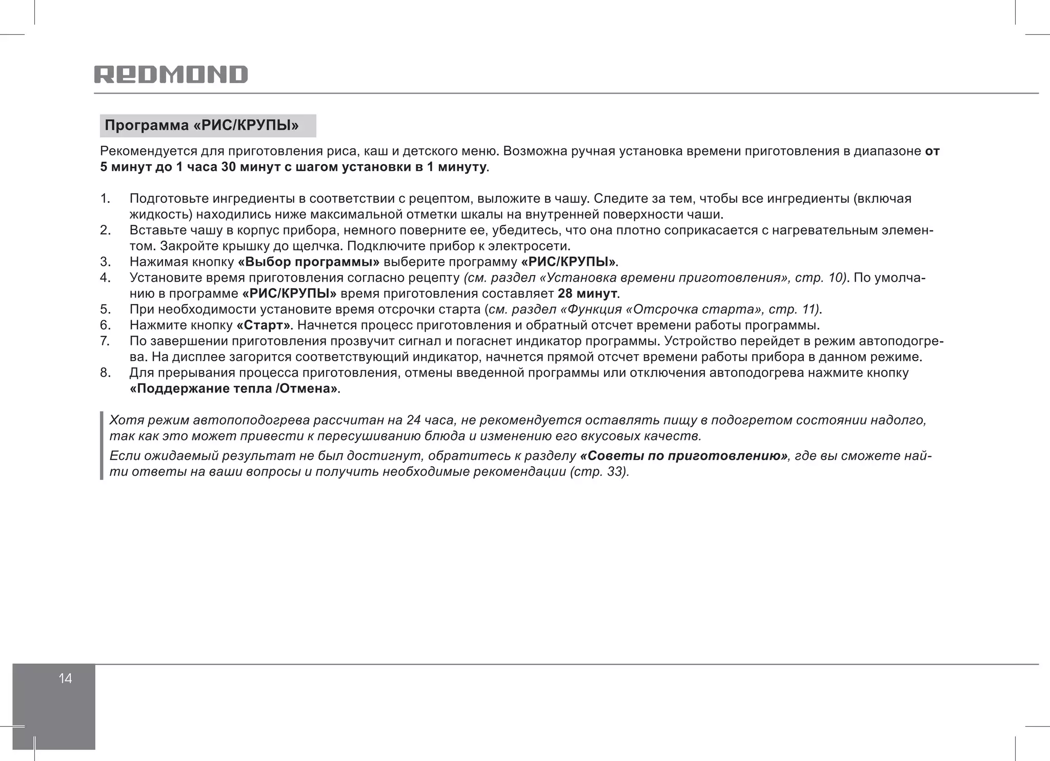 14
Программа «РИС/КРУПЫ»
Рекомендуется для приготовления риса, каш и детского меню. Возможна ручная установка времени приготовления в диапазоне от
5 минут до 1 часа 30 минут с шагом установки в 1 минуту.
1.	 Подготовьте ингредиенты в соответствии с рецептом, выложите в чашу. Следите за тем, чтобы все ингредиенты (включая
жидкость) находились ниже максимальной отметки шкалы на внутренней поверхности чаши.
2.	 Вставьте чашу в корпус прибора, немного поверните ее, убедитесь, что она плотно соприкасается с нагревательным элемен-
том. Закройте крышку до щелчка. Подключите прибор к электросети.
3.	 Нажимая кнопку «Выбор программы» выберите программу «РИС/КРУПЫ».
4.	 Установите время приготовления согласно рецепту (см. раздел «Установка времени приготовления», стр. 10). По умолча-
нию в программе «РИС/КРУПЫ» время приготовления составляет 28 минут.
5.	 При необходимости установите время отсрочки старта (см. раздел «Функция «Отсрочка старта», стр. 11).
6.	 Нажмите кнопку «Старт». Начнется процесс приготовления и обратный отсчет времени работы программы.
7.	 По завершении приготовления прозвучит сигнал и погаснет индикатор программы. Устройство перейдет в режим автоподогре-
ва. На дисплее загорится соответствующий индикатор, начнется прямой отсчет времени работы прибора в данном режиме.
8.	 Для прерывания процесса приготовления, отмены введенной программы или отключения автоподогрева нажмите кнопку
«Поддержание тепла /Отмена».
Хотя режим автопоподогрева рассчитан на 24 часа, не рекомендуется оставлять пищу в подогретом состоянии надолго,
так как это может привести к пересушиванию блюда и изменению его вкусовых качеств.
Если ожидаемый результат не был достигнут, обратитесь к разделу «Советы по приготовлению», где вы сможете най-
ти ответы на ваши вопросы и получить необходимые рекомендации (стр. 33).
 
