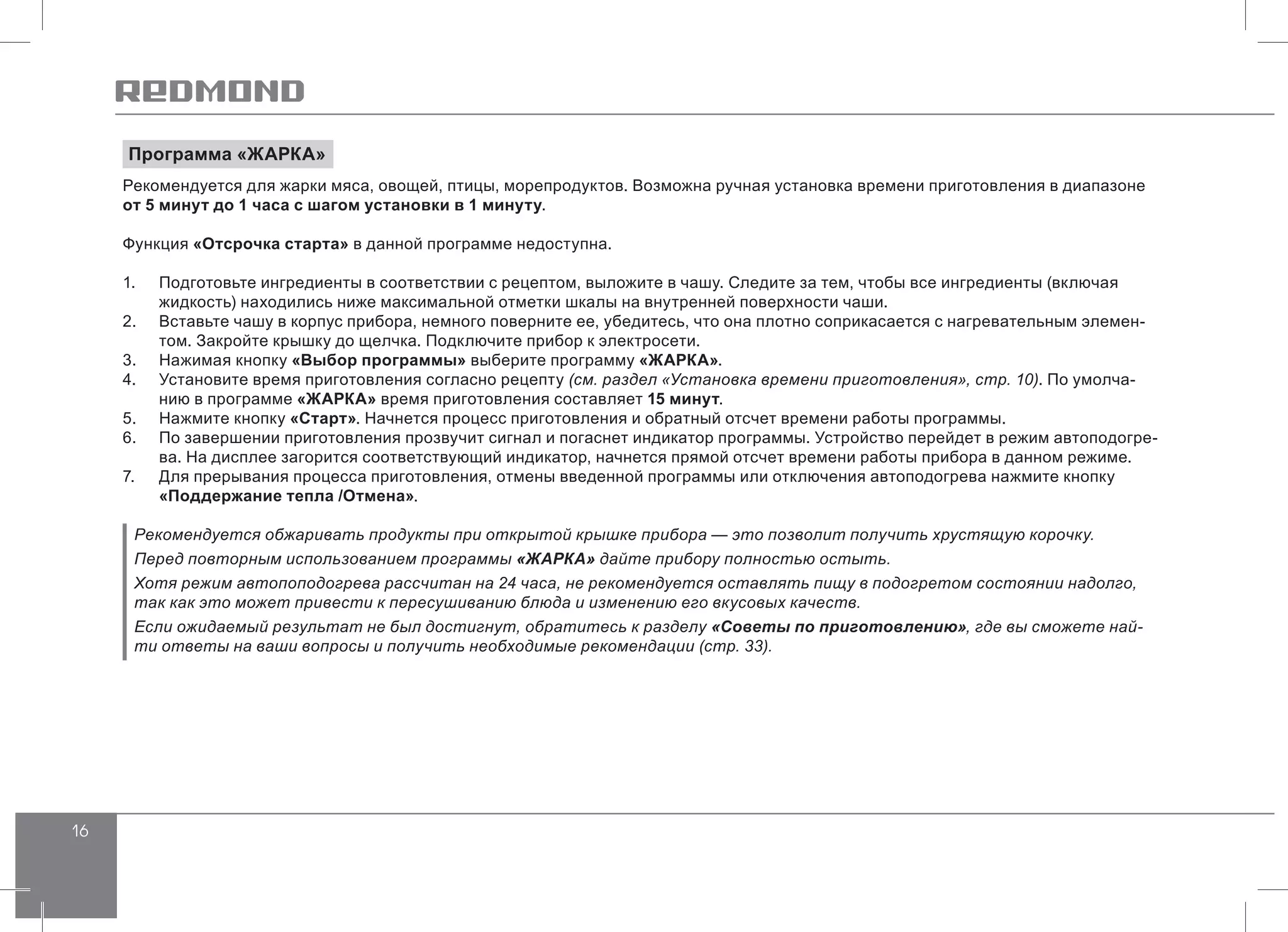 16
Программа «ЖАРКА»
Рекомендуется для жарки мяса, овощей, птицы, морепродуктов. Возможна ручная установка времени приготовления в диапазоне
от 5 минут до 1 часа с шагом установки в 1 минуту.
Функция «Отсрочка старта» в данной программе недоступна.
1.	 Подготовьте ингредиенты в соответствии с рецептом, выложите в чашу. Следите за тем, чтобы все ингредиенты (включая
жидкость) находились ниже максимальной отметки шкалы на внутренней поверхности чаши.
2.	 Вставьте чашу в корпус прибора, немного поверните ее, убедитесь, что она плотно соприкасается с нагревательным элемен-
том. Закройте крышку до щелчка. Подключите прибор к электросети.
3.	 Нажимая кнопку «Выбор программы» выберите программу «ЖАРКА».
4.	 Установите время приготовления согласно рецепту (см. раздел «Установка времени приготовления», стр. 10). По умолча-
нию в программе «ЖАРКА» время приготовления составляет 15 минут.
5.	 Нажмите кнопку «Старт». Начнется процесс приготовления и обратный отсчет времени работы программы.
6.	 По завершении приготовления прозвучит сигнал и погаснет индикатор программы. Устройство перейдет в режим автоподогре-
ва. На дисплее загорится соответствующий индикатор, начнется прямой отсчет времени работы прибора в данном режиме.
7.	 Для прерывания процесса приготовления, отмены введенной программы или отключения автоподогрева нажмите кнопку
«Поддержание тепла /Отмена».
Рекомендуется обжаривать продукты при открытой крышке прибора — это позволит получить хрустящую корочку.
Перед повторным использованием программы «ЖАРКА» дайте прибору полностью остыть.
Хотя режим автопоподогрева рассчитан на 24 часа, не рекомендуется оставлять пищу в подогретом состоянии надолго,
так как это может привести к пересушиванию блюда и изменению его вкусовых качеств.
Если ожидаемый результат не был достигнут, обратитесь к разделу «Советы по приготовлению», где вы сможете най-
ти ответы на ваши вопросы и получить необходимые рекомендации (стр. 33).
 