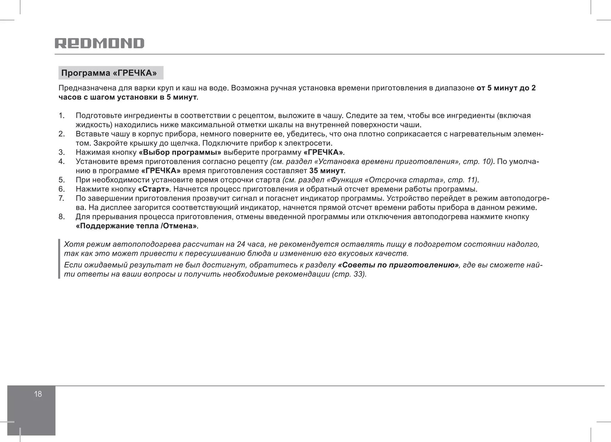 18
Программа «ГРЕЧКА»
Предназначена для варки круп и каш на воде. Возможна ручная установка времени приготовления в диапазоне от 5 минут до 2
часов с шагом установки в 5 минут.
1.	 Подготовьте ингредиенты в соответствии с рецептом, выложите в чашу. Следите за тем, чтобы все ингредиенты (включая
жидкость) находились ниже максимальной отметки шкалы на внутренней поверхности чаши.
2.	 Вставьте чашу в корпус прибора, немного поверните ее, убедитесь, что она плотно соприкасается с нагревательным элемен-
том. Закройте крышку до щелчка. Подключите прибор к электросети.
3.	 Нажимая кнопку «Выбор программы» выберите программу «ГРЕЧКА».
4.	 Установите время приготовления согласно рецепту (см. раздел «Установка времени приготовления», стр. 10). По умолча-
нию в программе «ГРЕЧКА» время приготовления составляет 35 минут.
5.	 При необходимости установите время отсрочки старта (см. раздел «Функция «Отсрочка старта», стр. 11).
6.	 Нажмите кнопку «Старт». Начнется процесс приготовления и обратный отсчет времени работы программы.
7.	 По завершении приготовления прозвучит сигнал и погаснет индикатор программы. Устройство перейдет в режим автоподогре-
ва. На дисплее загорится соответствующий индикатор, начнется прямой отсчет времени работы прибора в данном режиме.
8.	 Для прерывания процесса приготовления, отмены введенной программы или отключения автоподогрева нажмите кнопку
«Поддержание тепла /Отмена».
Хотя режим автопоподогрева рассчитан на 24 часа, не рекомендуется оставлять пищу в подогретом состоянии надолго,
так как это может привести к пересушиванию блюда и изменению его вкусовых качеств.
Если ожидаемый результат не был достигнут, обратитесь к разделу «Советы по приготовлению», где вы сможете най-
ти ответы на ваши вопросы и получить необходимые рекомендации (стр. 33).
 