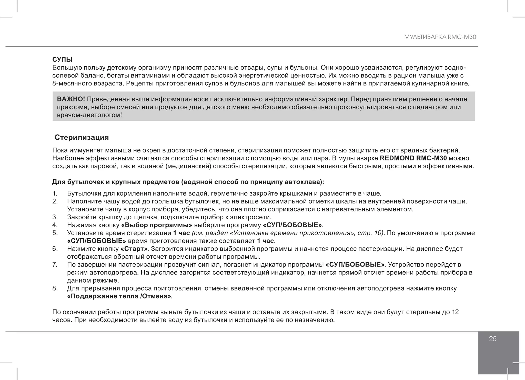 МУЛЬТИВАРКА RMC-M30
25
СУПЫ
Большую пользу детскому организму приносят различные отвары, супы и бульоны. Они хорошо усваиваются, регулируют водно-
солевой баланс, богаты витаминами и обладают высокой энергетической ценностью. Их можно вводить в рацион малыша уже с
8-месячного возраста. Рецепты приготовления супов и бульонов для малышей вы можете найти в прилагаемой кулинарной книге.
ВАЖНО! Приведенная выше информация носит исключительно информативный характер. Перед принятием решения о начале
прикорма, выборе смесей или продуктов для детского меню необходимо обязательно проконсультироваться с педиатром или
врачом-диетологом!
Стерилизация
Пока иммунитет малыша не окреп в достаточной степени, стерилизация поможет полностью защитить его от вредных бактерий.
Наиболее эффективными считаются способы стерилизации с помощью воды или пара. В мультиварке REDMOND RMC-M30 можно
создать как паровой, так и водяной (медицинский) способы стерилизации, которые являются быстрыми, простыми и эффективными.
Для бутылочек и крупных предметов (водяной способ по принципу автоклава):
1.	 Бутылочки для кормления наполните водой, герметично закройте крышками и разместите в чаше.
2.	 Наполните чашу водой до горлышка бутылочек, но не выше максимальной отметки шкалы на внутренней поверхности чаши.
Установите чашу в корпус прибора, убедитесь, что она плотно соприкасается с нагревательным элементом.
3.	 Закройте крышку до щелчка, подключите прибор к электросети.
4.	 Нажимая кнопку «Выбор программы» выберите программу «СУП/БОБОВЫЕ».
5.	 Установите время стерилизации 1 час (см. раздел «Установка времени приготовления», стр. 10). По умолчанию в программе
«СУП/БОБОВЫЕ» время приготовления также составляет 1 час.
6.	 Нажмите кнопку «Старт». Загорится индикатор выбранной программы и начнется процесс пастеризации. На дисплее будет
отображаться обратный отсчет времени работы программы.
7.	 По завершении пастеризации прозвучит сигнал, погаснет индикатор программы «СУП/БОБОВЫЕ». Устройство перейдет в
режим автоподогрева. На дисплее загорится соответствующий индикатор, начнется прямой отсчет времени работы прибора в
данном режиме.
8.	 Для прерывания процесса приготовления, отмены введенной программы или отключения автоподогрева нажмите кнопку
«Поддержание тепла /Отмена».
По окончании работы программы выньте бутылочки из чаши и оставьте их закрытыми. В таком виде они будут стерильны до 12
часов. При необходимости вылейте воду из бутылочки и используйте ее по назначению.
 