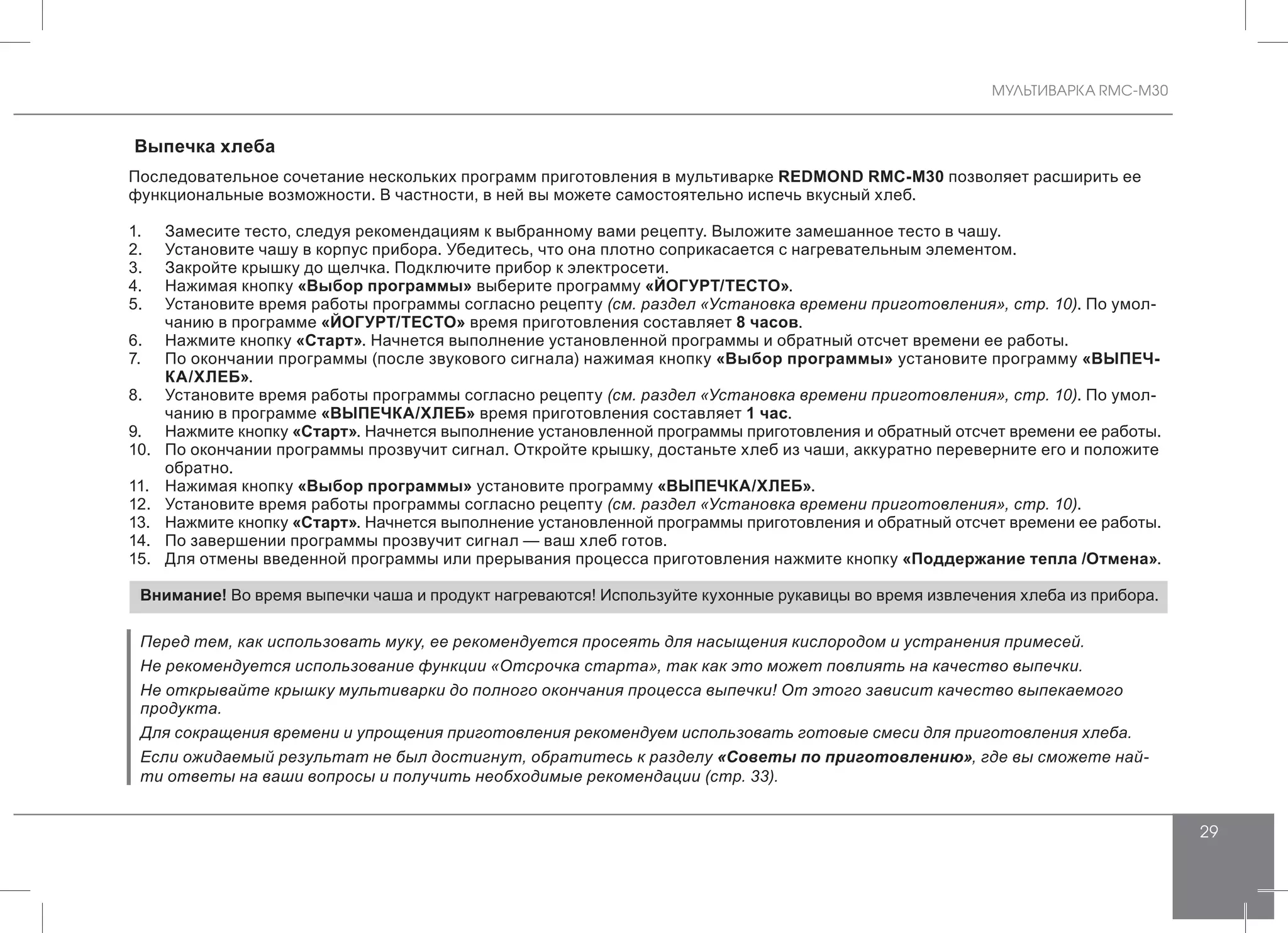 МУЛЬТИВАРКА RMC-M30
29
Выпечка хлеба
Последовательное сочетание нескольких программ приготовления в мультиварке REDMOND RMC-M30 позволяет расширить ее
функциональные возможности. В частности, в ней вы можете самостоятельно испечь вкусный хлеб.
1.	 Замесите тесто, следуя рекомендациям к выбранному вами рецепту. Выложите замешанное тесто в чашу.
2.	 Установите чашу в корпус прибора. Убедитесь, что она плотно соприкасается с нагревательным элементом.
3.	 Закройте крышку до щелчка. Подключите прибор к электросети.
4.	 Нажимая кнопку «Выбор программы» выберите программу «ЙОГУРТ/ТЕСТО».
5.	 Установите время работы программы согласно рецепту (см. раздел «Установка времени приготовления», стр. 10). По умол-
чанию в программе «ЙОГУРТ/ТЕСТО» время приготовления составляет 8 часов.
6.	 Нажмите кнопку «Старт». Начнется выполнение установленной программы и обратный отсчет времени ее работы.
7.	 По окончании программы (после звукового сигнала) нажимая кнопку «Выбор программы» установите программу «ВЫПЕЧ-
КА/ХЛЕБ».
8.	 Установите время работы программы согласно рецепту (см. раздел «Установка времени приготовления», стр. 10). По умол-
чанию в программе «ВЫПЕЧКА/ХЛЕБ» время приготовления составляет 1 час.
9.	 Нажмите кнопку «Старт». Начнется выполнение установленной программы приготовления и обратный отсчет времени ее работы.
10.	 По окончании программы прозвучит сигнал. Откройте крышку, достаньте хлеб из чаши, аккуратно переверните его и положите
обратно.
11.	 Нажимая кнопку «Выбор программы» установите программу «ВЫПЕЧКА/ХЛЕБ».
12.	 Установите время работы программы согласно рецепту (см. раздел «Установка времени приготовления», стр. 10).
13.	 Нажмите кнопку «Старт». Начнется выполнение установленной программы приготовления и обратный отсчет времени ее работы.
14.	 По завершении программы прозвучит сигнал — ваш хлеб готов.
15.	 Для отмены введенной программы или прерывания процесса приготовления нажмите кнопку «Поддержание тепла /Отмена».
Внимание! Во время выпечки чаша и продукт нагреваются! Используйте кухонные рукавицы во время извлечения хлеба из прибора.
Перед тем, как использовать муку, ее рекомендуется просеять для насыщения кислородом и устранения примесей.
Не рекомендуется использование функции «Отсрочка старта», так как это может повлиять на качество выпечки.
Не открывайте крышку мультиварки до полного окончания процесса выпечки! От этого зависит качество выпекаемого
продукта.
Для сокращения времени и упрощения приготовления рекомендуем использовать готовые смеси для приготовления хлеба.
Если ожидаемый результат не был достигнут, обратитесь к разделу «Советы по приготовлению», где вы сможете най-
ти ответы на ваши вопросы и получить необходимые рекомендации (стр. 33).
 