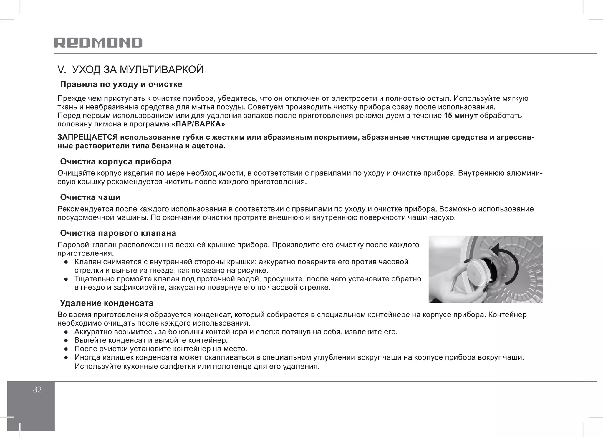 32
V. УХОД ЗА МУЛЬТИВАРКОЙ
Правила по уходу и очистке
Прежде чем приступать к очистке прибора, убедитесь, что он отключен от электросети и полностью остыл. Используйте мягкую
ткань и неабразивные средства для мытья посуды. Советуем производить чистку прибора сразу после использования.
Перед первым использованием или для удаления запахов после приготовления рекомендуем в течение 15 минут обработать
половину лимона в программе «ПАР/ВАРКА».
ЗАПРЕЩАЕТСЯ использование губки с жестким или абразивным покрытием, абразивные чистящие средства и агрессив-
ные растворители типа бензина и ацетона.
Очистка корпуса прибора
Очищайте корпус изделия по мере необходимости, в соответствии с правилами по уходу и очистке прибора. Внутреннюю алюмини-
евую крышку рекомендуется чистить после каждого приготовления.
Очистка чаши
Рекомендуется после каждого использования в соответствии с правилами по уходу и очистке прибора. Возможно использование
посудомоечной машины. По окончании очистки протрите внешнюю и внутреннюю поверхности чаши насухо.
Очистка парового клапана
Паровой клапан расположен на верхней крышке прибора. Производите его очистку после каждого
приготовления.
●● Клапан снимается с внутренней стороны крышки: аккуратно поверните его против часовой
стрелки и выньте из гнезда, как показано на рисунке.
●● Тщательно промойте клапан под проточной водой, просушите, после чего установите обратно
в гнездо и зафиксируйте, аккуратно повернув его по часовой стрелке.
Удаление конденсата
Во время приготовления образуется конденсат, который собирается в специальном контейнере на корпусе прибора. Контейнер
необходимо очищать после каждого использования.
●● Аккуратно возьмитесь за боковины контейнера и слегка потянув на себя, извлеките его.
●● Вылейте конденсат и вымойте контейнер.
●● После очистки установите контейнер на место.
●● Иногда излишек конденсата может скапливаться в специальном углублении вокруг чаши на корпусе прибора вокруг чаши.
Используйте кухонные салфетки или полотенце для его удаления.
 