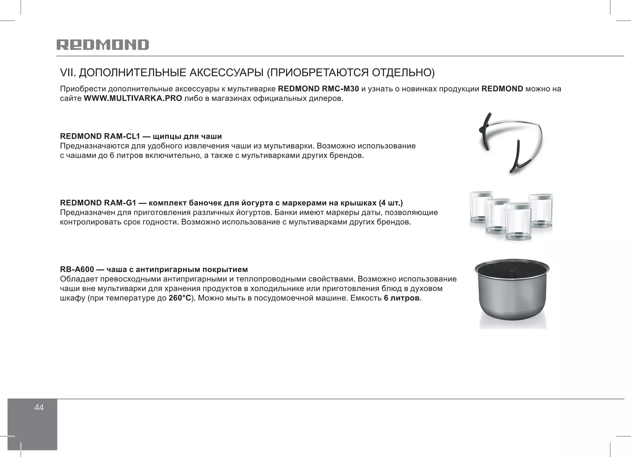 44
VII. ДОПОЛНИТЕЛЬНЫЕ АКСЕССУАРЫ (ПРИОБРЕТАЮТСЯ ОТДЕЛЬНО)
Приобрести дополнительные аксессуары к мультиварке REDMOND RMC-M30 и узнать о новинках продукции REDMOND можно на
сайте WWW.MULTIVARKA.PRO либо в магазинах официальных дилеров.
REDMOND RAM-CL1 — щипцы для чаши
Предназначаются для удобного извлечения чаши из мультиварки. Возможно использование
с чашами до 6 литров включительно, а также с мультиварками других брендов.
REDMOND RAM-G1 — комплект баночек для йогурта с маркерами на крышках (4 шт.)
Предназначен для приготовления различных йогуртов. Банки имеют маркеры даты, позволяющие
контролировать срок годности. Возможно использование с мультиварками других брендов.
RB-A600 — чаша с антипригарным покрытием
Обладает превосходными антипригарными и теплопроводными свойствами. Возможно использование
чаши вне мультиварки для хранения продуктов в холодильнике или приготовления блюд в духовом
шкафу (при температуре до 260°С). Можно мыть в посудомоечной машине. Емкость 6 литров.
 