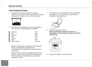 10 
Приготовление плова 
1. Отмерьте рис мерным стаканом по рецепту. 
Промойте его до чистой воды. Подготовьте остальные 
ингредиенты, помойте их, почистите и нарежьте. 
2. Выложите все ингредиенты в чашу мультиварки в 
соответствии с нижеприведенной таблицей: 
Свинина 370 г 
Рис 300 г 
Морковь 200 г 
Лук 140 г 
Чеснок 15 г 
Вода 350 г 
Соль, специи по вкусу 
Можете использовать свой рецепт приготовления 
плова, придерживаясь предложенной 
последовательности действий и рекомендаций по 
количеству. 
Следите за тем, чтобы все ингредиенты (включая 
жидкость) находились ниже уровня максимальной 
отметки шкалы, расположенной на внутренней 
поверхности чаши. 
3. Установите чашу в мультиварку. Слегка поверните 
ее, убедитесь, что чаша плотно соприкасается с 
нагревательным элементом. 
4. Закройте крышку до щелчка. 
Если крышка будет закрыта неплотно, то 
программа по приготовлению будет выполнена 
некорректно. 
5. Подключите прибор к питающей сети. 
 
