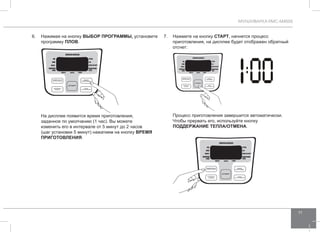МУЛЬТИВАРКА RMC-M4505 
11 
6. Нажимая на кнопку ВЫБОР ПРОГР АММЫ, установите 
программу ПЛО В. 
На дисплее появится время приготовления, 
заданное по умолчанию (1 час). Вы можете 
изменить его в интервале от 5 минут до 2 часов 
(шаг установки 5 минут) нажатием на кнопку ВРЕМЯ 
ПРИГОТО ВЛЕНИЯ. 
7. Нажмите на кнопку СТАРТ, начнется процесс 
приготовления, на дисплее будет отображен обратный 
отсчет: 
Процесс приготовления завершится автоматически. 
Чтобы прервать его, используйте кнопку 
ПОДД ЕРЖАНИЕ ТЕПЛА/ОТ МЕНА. 
 