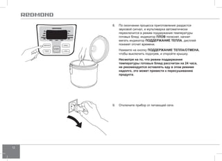 12 
8. По окончании процесса приготовления раздастся 
звуковой сигнал, и мультиварка автоматически 
переключится в режим поддержания температуры 
готовых блюд: индикатор ПЛО В погаснет, начнет 
мигать индикатор ПОДД ЕРЖАНИЕ ТЕПЛА, дисплей 
покажет отсчет времени. 
Нажмите на кнопку ПОДД ЕРЖАНИЕ ТЕПЛА/ОТ МЕНА, 
чтобы выключить подогрев, и откройте крышку. 
Несмотря на то, что режим поддержания 
температуры готовых блюд рассчитан на 24 часа, 
не рекомендуется оставлять еду в этом режиме 
надолго, это может привести к пересушиванию 
продукта. 
9. Отключите прибор от питающей сети. 
 