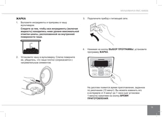 МУЛЬТИВАРКА RMC-M4505 
13 
ЖАРКА 
1. Выложите ингредиенты и приправы в чашу 
мультиварки. 
Следите за тем, чтобы все ингредиенты (включая 
жидкость) находились ниже уровня максимальной 
отметки шкалы, расположенной на внутренней 
поверхности чаши. 
2. Установите чашу в мультиварку. Слегка поверните 
ее, убедитесь, что чаша плотно соприкасается с 
нагревательным элементом. 
3. Подключите прибор к питающей сети. 
4. Нажимая на кнопку ВЫБОР ПРОГР АММЫ, установите 
программу Жа рка. 
На дисплее появится время приготовления, заданное 
по умолчанию (15 минут). Вы можете изменить его 
в интервале от 5 минут до 1 часа (шаг установки 
1 минута) нажатием на кнопку ВРЕМЯ 
ПРИГОТО ВЛЕНИЯ. 
 