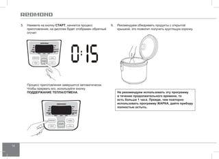 14 
5. Нажмите на кнопку СТАРТ, начнется процесс 
приготовления, на дисплее будет отображен обратный 
отсчет: 
Процесс приготовления завершится автоматически. 
Чтобы прервать его, используйте кнопку 
ПОДД ЕРЖАНИЕ ТЕПЛА/ОТ МЕНА. 
6. Рекомендуем обжаривать продукты с открытой 
крышкой, это позволит получить хрустящую корочку. 
Не рекомендуем использовать эту программу 
в течение продолжительного времени, то 
есть больше 1 часа. Прежде, чем повторно 
использовать программу ЖАРК А, дайте прибору 
полностью остыть. 
 