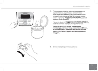 МУЛЬТИВАРКА RMC-M4505 
15 
7. По окончании процесса приготовления раздастся 
звуковой сигнал, мультиварка автоматически 
переключится в режим поддержания температуры 
готовых блюд: индикатор ЖАРК А погаснет, начнет 
мигать индикатор ПОДД ЕРЖАНИЕ ТЕПЛА, дисплей 
покажет отсчет времени. 
Нажмите на кнопку ПОДД ЕРЖАНИЕ ТЕПЛА/ОТ МЕНА, 
чтобы выключить подогрев, и откройте крышку. 
Несмотря на то, что режим поддержания 
температуры готовых блюд рассчитан на 24 часа, 
не рекомендуется оставлять еду в этом режиме 
надолго, это может привести к пересушиванию 
продукта. 
8. Отключите прибор от питающей сети. 
 