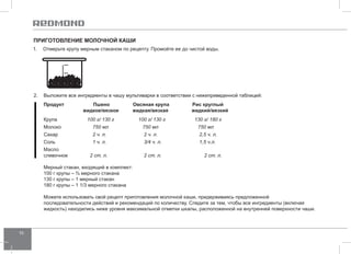16 
Приготовление МОЛО ЧНОЙ каши 
1. Отмерьте крупу мерным стаканом по рецепту. Промойте ее до чистой воды. 
2. Выложите все ингредиенты в чашу мультиварки в соответствии с нижеприведенной таблицей: 
Продукт Пшено Овсяная крупа Рис круглый 
жидкое/вязкое жидкая/вязкая жидкий/вязкий 
Крупа 100 г/ 130 г 100 г/ 130 г 130 г/ 180 г 
Молоко 750 мл 750 мл 750 мл 
Сахар 2 ч. л. 2 ч. л. 2,5 ч. л. 
Соль 1 ч. л. 3/4 ч. л. 1,5 ч.л. 
Масло 
сливочное 2 ст. л. 2 ст. л. 2 ст. л. 
Мерный стакан, входящий в комплект: 
100 г крупы – ¾ мерного стакана 
130 г крупы – 1 мерный стакан 
180 г крупы – 1 1/3 мерного стакана 
Можете использовать свой рецепт приготовления молочной каши, придерживаясь предложенной 
последовательности действий и рекомендаций по количеству. Следите за тем, чтобы все ингредиенты (включая 
жидкость) находились ниже уровня максимальной отметки шкалы, расположенной на внутренней поверхности чаши. 
 